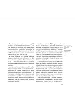 O período que se convencionou chamar aqui de              Um dos setores menos afetados pela conjuntura         18. Desfile de operários
                                                                                                                    da Companhia Siderúrgica
“revolução industrial” brasileira representou a tran-     mundial foi a indústria. A emissão de moedas para         Nacional, 1º de maio de 1942
sição definitiva da manufatura para uma economia          atenuar as dificuldades da agricultura fez com que o      Computação gráfica
                                                                                                                    Página 30
predominantemente industrial. A consolidação do           mercado interno, destino de quase toda a produção
                                                                                                                    19. Propaganda do Simca
processo produtivo no Brasil adveio das significativas    fabril da época, se tornasse o fator mais dinâmico da
                                                                                                                    Chambord publicada na
transformações que marcaram os cenários nacional e        economia. Com isso, houve uma progressiva substi-         revista O Cruzeiro, dezembro
                                                                                                                    de 1960
internacional nos anos 30 do século XX.                   tuição das atividades agroexportadoras pelas indus-       Detalhe
    O mundo vivia então sob o efeito da crise defla-      triais, que prosperavam impulsionadas pelas pos-
grada com a quebra da Bolsa de Nova York em 1929.         sibilidades de lucro e pela atração de capitais antes
Entre outras coisas, o desequilíbrio econômico pro-       dirigidos à exportação.
vocava a ausência de um mercado para a produção               O movimento revolucionário de 1930, deflagrado
agrícola, a ruína dos produtores rurais e o desempre-     depois de uma série de levantes militares, represen-
go urbano.                                                tou uma reação contra o predomínio político do setor
    A conjuntura internacional, que se refletia no Bra-   cafeeiro. E, muito embora depois da Revolução Cons-
sil impondo obstáculos às exportações brasileiras e       titucionalista de 1932 o governo provisório tivesse
provocando um aumento significativo dos preços            concedido benefícios para os produtores de café, os
dos produtos importados, obrigou o governo a to-          quadros oligárquicos tradicionais seriam substituí-
mar medidas efetivas. E embora o controle cambial,        dos no poder pelos militares, pelos jovens políticos e,
os empréstimos especiais, a moratória e a queima          mais adiante, pelos novos industriais.
dos estoques de café tenham conseguido minimizar              Num primeiro momento, a expansão do setor in-
os efeitos da crise, não foram suficientes para evitar    dustrial valeu-se da capacidade já instalada no país:
uma onda de falências.                                    a produção da indústria têxtil, por exemplo, aumen-

                                                                                                              33
 