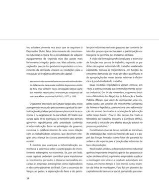 tou substancialmente nos anos que se seguiram à                 leo por indústrias nacionais passou a ser bandeira de
Depressão. Outro fator determinante do crescimen-               luta dos grupos que rechaçavam a participação es-
to industrial à época foi a possibilidade de adquirir           trangeira na gerência das indústrias de base.
equipamentos de segunda mão dos países mais                         A visão da formação profissional para o exercício
fortemente atingidos pela crise. Mais adiante, a ele-           de funções nos postos de trabalho, segundo os pa-
vação dos preços dos produtos importados e o cres-              drões do regime industrial e do trabalho assalariado
cimento da demanda criaram as condições para a                  capitalista, tornava-se hegemônica, em função da
instalação de indústrias de bens de capital:                    crescente demanda por mão-de-obra qualificada e
                                                                da apropriação das novas teorias relativas à eficiên-
     a economia não somente havia encontrado estímulo den-      cia e à produtividade do trabalho.
     tro dela mesma para anular os efeitos depressivos vindos       Duas medidas importantes vieram efetivar, em
     de fora, mas também havia conseguido fabricar parte        1930, a política voltada para o fortalecimento do se-
     dos materiais necessários à manutenção e expansão de       tor industrial. Em 14 de novembro, o governo insti-
     sua capacidade produtiva (FURTADO, 1977, p. 199).          tuiu o Ministério dos Negócios da Educação e Saúde
                                                                Pública (Mesp), que além de representar uma res-
    O governo provisório de Getulio Vargas deu início           posta tardia aos anseios do movimento sanitarista
a um período marcado pelo aumento gradual da cen-               da Primeira República, prenunciava uma reformula-
tralização do poder e pela intervenção estatal na eco-          ção do ensino destinado à promoção da educação
nomia e na organização da sociedade. O Estado que               sobre novas bases.1 Poucos dias depois, foi criado o
surgia após 1930 distinguia-se também dos demais                Ministério do Trabalho, Indústria e Comércio (MTIC),
governos republicanos pela prioridade conferida                 marcando o início de uma efetiva atuação estatal no
à industrialização. Entre as estratégias de governo,            processo produtivo.2
constava o estabelecimento de uma nova relação                      Constituíram marcas desse período as iniciativas
com os trabalhadores urbanos, que deveriam inte-                de estatização das reservas minerais do país e o pa-
grar uma aliança de classes promovida pelo poder                pel das Forças Armadas como fator de garantia da
estatal.                                                        ordem e de suporte para a criação das indústrias de
    À medida que avançava a industrialização, au-               bens de produção.
mentava a polêmica sobre a participação do inves-                   Nos Estados Unidos, o desenvolvimento industrial
timento estrangeiro na economia. Se, por um lado,               ganhou importante impulso a partir das propostas e
esses capitais poderiam contribuir para impulsionar             ações de Henry Ford, o primeiro empresário a aplicar
o crescimento, por outro o discurso nacionalista en-            a montagem em série e a produzir automóveis em
carava as empresas estrangeiras como exploradoras               massa, em menos tempo e com menor custo. Inven-
e não como parceiras do Brasil. Com a ascensão de               tor da linha de montagem, Ford foi um pioneiro do
Vargas ao poder, a exploração do ferro e do petró-              capitalismo do bem-estar social, concebido para me-

34
 