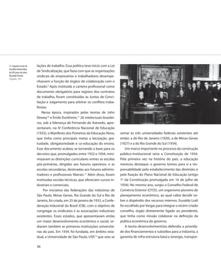 21. Segunda sessão do     lações de trabalho. Essa política teve início com a Lei
Conselho Universitário
da USP, posse do reitor   de Sindicalização, que fazia com que as organizações
Reynaldo Porchat          sindicais de empresários e trabalhadores desempe-
Fotografia, 1934
                          nhassem a função de órgãos de colaboração com o
                          Estado.9 Após instituída a carteira profissional como
                          documento obrigatório para registro dos contratos
                          de trabalho, foram constituídas as Juntas de Conci-
                          liação e Julgamento para arbitrar os conflitos traba-
                          lhistas.
                              Nessa época, inspirados pelas teorias de John
                          Dewey10 e Émile Durkheim,11 26 intelectuais brasilei-
                          ros, sob a liderança de Fernando de Azevedo, apre-
                          sentaram, na IV Conferência Nacional de Educação
                          (1932), o Manifesto dos Pioneiros da Educação Nova,       somar às três universidades federais existentes até
                          que tinha como principais metas a laicização, gra-        então: a do Rio de Janeiro (1920), a de Minas Gerais
                          tuidade, obrigatoriedade e co-educação do ensino.         (1927) e a do Rio Grande do Sul (1934).
                          Esse documento acabou se tornando a base para os              Um marco importante no processo da construção
                          decretos que, promulgados entre 1932 e 1934, mini-        público-institucional seria a Constituição de 1934.
                          mizavam as distinções curriculares entres as escolas      Pela primeira vez na história do país, a educação
                          pós-primárias, dirigidas aos futuros operários, e as      mereceu destaque: o governo tomou para si a res-
                          escolas secundárias, destinadas aos futuros adminis-      ponsabilidade pelo estabelecimento das diretrizes e
                          tradores e profissionais liberais.12 Além disso, foram    pela fixação do Plano Nacional de Educação (artigo
                          instituídas escolas técnicas, que ofereciam cursos in-    1º da Constituição promulgada em 16 de julho de
                          dustriais e comerciais.                                   1934). No mesmo ano, surgiu o Conselho Federal de
                               Por iniciativa das federações das indústrias de      Comércio Exterior (CFCE), um organismo pioneiro de
                          São Paulo, Minas Gerais, Rio Grande do Sul e Rio de       planejamento econômico, ao qual cabia decidir so-
                          Janeiro, foi criada, em 25 de janeiro de 1933, a Confe-   bre o dispêndio dos recursos internos. Euvaldo Lodi
                          deração Industrial do Brasil (CIB), com o objetivo de     foi escolhido por Vargas para integrar o recém-criado
                          congregar os sindicatos e as associações industriais      conselho, órgão diretamente ligado ao presidente,
                          existentes. Esses estados, que apresentavam então         que tinha como missão colaborar na definição da
                          um maior desenvolvimento econômico e social, se-          política econômica do governo.
                          diaram também as primeiras instituições universitá-           A teoria desenvolvimentista defendia a priorida-
                          rias do país. Em 1934, foi fundada, em âmbito esta-       de dos financiamentos e subsídios para a indústria, a
                          dual, a Universidade de São Paulo, USP,13 que veio se     garantia de infra-estrutura básica (energia, transpor-

                          36
 