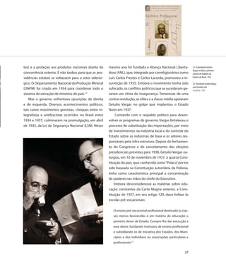 tes) e a proteção aos produtos nacionais diante da      mesmo ano foi fundada a Aliança Nacional Liberta-            22. O presidente Getulio
                                                                                                                     Vargas recebeu a primeira
concorrência externa. E não tardou para que as pro-     dora (ANL), que, integrada por correligionários como         carteira de trabalho da
vidências estatais se voltassem para o setor siderúr-   Luís Carlos Prestes e Carlos Lacerda, promoveu a in-         história do Brasil, 1931

gico. O Departamento Nacional da Produção Mineral       surreição de 1935. Embora o movimento tenha sido             23. Presidente Getulio Vargas
                                                                                                                     com Euvaldo Lodi
(DNPM) foi criado em 1934 para coordenar todo o         sufocado, os conflitos políticos que se sucederam ge-        Fotografia, 1940
sistema de extração de minérios do país.14              raram um clima de insegurança. Temerosas de uma
    Mas o governo enfrentava oposições de direita       contra-revolução, as elites e a classe média apoiaram
e de esquerda. Diversos acontecimentos políticos,       Getulio Vargas no golpe que implantou o Estado
tais como movimentos grevistas, choques entre in-       Novo em 1937.
tegralistas e antifascistas ocorridos no Brasil entre        Contando com o respaldo político para desen-
1934 e 1937, culminaram na promulgação, em abril        volver os programas de governo, Vargas fortaleceu o
de 1935, da Lei de Segurança Nacional (LSN). Nesse      processo de substituição das importações, por meio
                                                        de investimentos na indústria local e do controle do
                                                        Estado sobre as indústrias de base e os setores res-
                                                        ponsáveis pela infra-estrutura. Depois do fechamen-
                                                        to do Congresso e do cancelamento das eleições
                                                        presidenciais previstas para 1938, Getulio Vargas ou-
                                                        torgou, em 10 de novembro de 1937, a quarta Cons-
                                                        tituição do país, que, conhecida como “Polaca” por ter
                                                        sido baseada na Constituição autoritária da Polônia,
                                                        tinha como característica principal a concentração
                                                        de poderes nas mãos do chefe do Executivo.
                                                            Embora desconsiderasse as matérias sobre edu-
                                                        cação constantes da Carta Magna anterior, a Cons-
                                                        tituição de 1937, em seu artigo 129, dava ênfase às
                                                        escolas pré-vocacionais:

                                                           O ensino pré-vocacional profissional destinado às clas-
                                                           ses menos favorecidas é em matéria de educação o
                                                           primeiro dever de Estado. Cumpre-lhe dar execução a
                                                           esse dever, fundando institutos de ensino profissional
                                                           e subsidiando os de iniciativa dos Estados, dos Muni-
                                                           cípios e dos indivíduos ou associações particulares e
                                                           profissionais.15

                                                                                                               37
 