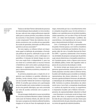 24. Escritor José Bento       Tratava-se de fazer frente à demanda do processo       negro, merecendo por isso o reconhecimento entre
Monteiro Lobato
Fotografia, 1940          de industrialização desencadeado no início da déca-        os campeões da grande causa. Um dos primeiros ci-
Detalhe                   da, que, cada vez mais, exigia profissionais especiali-    dadãos a ver o petróleo jorrar em território brasileiro,
                          zados para os setores primário, secundário e terciário     Lobato apresentou, em sua obra O Poço do Visconde
                          da economia. O documento comprometia também                (1937), um relato bem-humorado e profético das
                          o setor empresarial: “É dever das indústrias e dos sin-    características e da importância do recurso mineral
                          dicatos econômicos criar, na esfera da sua especialida-    para o desenvolvimento do Brasil e do mundo.
                          de, escolas de aprendizes, destinadas aos filhos de seus       Com a Constituição de 1937, o aproveitamento
                          operários ou de seus associados”.16                        de jazidas minerais passou a ser restrito a brasileiros
                              No novo regime, os militares tinham um impor-          ou empresas constituídas por brasileiros. No ano se-
                          tante papel na definição de prioridades e formula-         guinte, além de criar o Conselho Nacional do Petró-
                          ção políticas de governo, sobretudo no que se refe-        leo (CNP),17 o governo, substituindo a livre iniciativa
                          ria aos setores estratégicos, como o siderúrgico e o       nas atividades de pesquisa e prospecção de petróleo
                          petrolífero. A intenção de Getulio Vargas era cons-        e gás natural, determinou o monopólio estatal do se-
                          truir uma nação forte e independente. E, para isso         tor. O produto passou, assim, a figurar como recurso
                          era mister ter o controle sobre os recursos minerais       de utilidade pública, tendo sido regulados todo os
                          e hidrelétricos, bem como sobre a produção de aço,         passos do seu processo de produção e venda.
                          máquinas e equipamentos, insumos importantes                   Ao mesmo tempo que atuava junto com os or-
                          para o desenvolvimento econômico, industrial e so-         ganismos governamentais emitindo pareceres e fa-
                          cial brasileiro.                                           zendo propostas concretas sobre os diversos temas,
                              As primeiras propostas para a criação de um or-        Euvaldo Lodi trabalhava para consolidar as entidades
                          ganismo que estudasse as questões referentes ao            representativas das classes industriais. E, em 1937,
                          petróleo, carvão mineral, minas e metalurgia parti-        durante a gestão de Roberto Simonsen, ele defendeu
                          ram do Conselho Federal de Comércio e Exportação           a sindicalização da Confederação Industrial do Brasil
                          (CFCE). O conselho, que contava com a participação         (CIB). Contrários às práticas destruidoras da ordem
                          ativa de Euvaldo Lodi, insistia também na necessida-       social como o lucro fácil, a competição desenfreada
                          de de uma grande siderúrgica, que seria construída         e a ausência de espírito de serviço, os engenheiros
                          por meio de acordos comerciais com os países es-           e empresários Euvaldo Lodi e Roberto Simonsen –
                          trangeiros.                                                pioneiros da representatividade industrial no Brasil
                              Um personagem dedicado às causas nacionalistas         – eram favoráveis à construção social em bases mais
                          foi o escritor José Bento Monteiro Lobato. Conhecido       justas. Além disso, os empresários compartilhavam
                          como autor de histórias infantis, ele, além de contri-     da visão de que a educação era uma das chaves para
                          buir para o progresso da indústria editorial brasileira,   o desenvolvimento do país, devendo, portanto, estar
                          engajou-se na luta em favor da exploração do ouro          no centro da agenda da indústria brasileira.

                          38
 