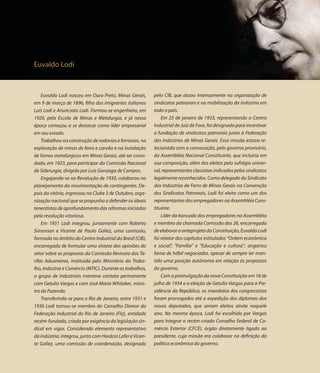 Euvaldo Lodi



    Euvaldo Lodi nasceu em Ouro Preto, Minas Gerais,       pelo CIB, que atuou intensamente na organização de
em 9 de março de 1896, filho dos imigrantes italianos      sindicatos patronais e na mobilização da indústria em
Luís Lodi e Anunciata Lodi. Formou-se engenheiro, em       todo o país.
1920, pela Escola de Minas e Metalurgia, e já nessa            Em 25 de janeiro de 1933, representando o Centro
época começou a se destacar como líder empresarial         Industrial de Juiz de Fora, foi designado para incentivar
em seu estado.                                             a fundação de sindicatos patronais junto à Federação
    Trabalhou na construção de rodovias e ferrovias, na    das Indústrias de Minas Gerais. Essa missão estava re-
exploração de minas de ferro e carvão e na instalação      lacionada com a convocação, pelo governo provisório,
de fomos metalúrgicos em Minas Gerais, até ser convi-      da Assembléia Nacional Constituinte, que incluiria em
dado, em 1923, para participar da Comissão Nacional        sua composição, além dos eleitos pelo sufrágio univer-
de Siderurgia, dirigida por Luís Gonzaga de Campos.        sal, representantes classistas indicados pelos sindicatos
    Engajando-se na Revolução de 1930, colaborou no        legalmente reconhecidos. Como delegado do Sindicato
planejamento da movimentação de contingentes. De-          das Indústrias de Ferro de Minas Gerais na Convenção
pois da vitória, ingressou no Clube 3 de Outubro, orga-    dos Sindicatos Patronais, Lodi foi eleito como um dos
nização nacional que se propunha a defender os ideais      representantes dos empregadores na Assembléia Cons-
tenentistas de aprofundamento das reformas iniciadas       tituinte.
pela revolução vitoriosa.                                      Líder da bancada dos empregadores na Assembléia
    Em 1931 Lodi integrou, juntamente com Roberto          e membro da chamada Comissão dos 26, encarregada
Simonsen e Vicente de Paulo Galiez, uma comissão,          de elaborar o anteprojeto da Constituição, Euvaldo Lodi
formada no âmbito do Centro Industrial do Brasil (CIB),    foi relator dos capítulos intitulados “Ordem econômica
encarregada de formular uma síntese das opiniões do        e social”, “Família” e “Educação e cultura”; angariou
setor sobre as propostas da Comissão Revisora das Ta-      fama de hábil negociador, apesar de sempre ter man-
rifas Aduaneiras, instituída pelo Ministério do Traba-     tido uma posição autônoma em relação às propostas
lho, Indústria e Comércio (MTIC). Durante os trabalhos,    do governo.
o grupo de industriais manteve contato permanente              Com a promulgação da nova Constituição em 16 de
com Getulio Vargas e com José Maria Whitaker, minis-       julho de 1934 e a eleição de Getulio Vargas para a Pre-
tro da Fazenda.                                            sidência da República, os mandatos dos congressistas
    Transferindo-se para o Rio de Janeiro, entre 1931 e    foram prorrogados até a expedição dos diplomas dos
1936 Lodi tornou-se membro do Conselho Diretor da          novos deputados, que seriam eleitos ainda naquele
Federação Industrial do Rio de Janeiro (Firj), entidade    ano. Na mesma época, Lodi foi escolhido por Vargas
recém-fundada, criada por exigência da legislação sin-     para integrar o recém-criado Conselho Federal de Co-
dical em vigor. Considerado elemento representativo        mércio Exterior (CFCE), órgão diretamente ligado ao
da indústria, integrou, junto com Horácio Lafer e Vicen-   presidente, cuja missão era colaborar na definição da
te Galiez, uma comissão de coordenação, designada          política econômica do governo.
 