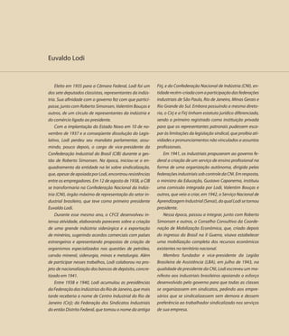 Euvaldo Lodi



    Eleito em 1935 para a Câmara Federal, Lodi foi um     Firj, e da Confederação Nacional de Indústria (CNI), en-
dos sete deputados classistas, representantes da indús-   tidade recém-criada com a participação das federações
tria. Sua afinidade com o governo fez com que partici-    industriais de São Paulo, Rio de Janeiro, Minas Gerais e
passe, junto com Roberto Simonsen, Valentim Bouças e      Rio Grande do Sul. Embora possuindo a mesma direto-
outros, de um círculo de representantes da indústria e    ria, o Cirj e a Firj tinham estatuto jurídico diferenciado,
do comércio ligado ao presidente.                         sendo o primeiro registrado como instituição privada
    Com a implantação do Estado Novo em 10 de no-         para que os representantes patronais pudessem esca-
vembro de 1937 e a conseqüente dissolução do Legis-       par às limitações da legislação sindical, que proibia ati-
lativo, Lodi perdeu seu mandato parlamentar, assu-        vidades e pronunciamentos não vinculados a assuntos
mindo, pouco depois, o cargo de vice-presidente da        profissionais.
Confederação Industrial do Brasil (CIB) durante a ges-        Em 1941, os industriais propuseram ao governo fe-
tão de Roberto Simonsen. Na época, iniciou-se o en-       deral a criação de um serviço de ensino profissional na
quadramento da entidade na lei sobre sindicalização,      forma de uma organização autônoma, dirigida pelas
que, apesar de apoiada por Lodi, encontrou resistências   federações industriais sob controle da CNI. Em resposta,
entre os empregadores. Em 12 de agosto de 1938, a CIB     o ministro da Educação, Gustavo Capanema, instituiu
se transformaria na Confederação Nacional da Indús-       uma comissão integrada por Lodi, Valentim Bouças e
tria (CNI), órgão máximo de representação do setor in-    outros, que veio a criar, em 1942, o Serviço Nacional de
dustrial brasileiro, que teve como primeiro presidente    Aprendizagem Industrial (Senai), do qual Lodi se tornou
Euvaldo Lodi.                                             presidente.
    Durante esse mesmo ano, o CFCE desenvolveu in-            Nessa época, passou a integrar, junto com Roberto
tensa atividade, elaborando pareceres sobre a criação     Simonsen e outros, o Conselho Consultivo da Coorde-
de uma grande indústria siderúrgica e a exportação        nação de Mobilização Econômica, que, criado depois
de minérios, sugerindo acordos comerciais com países      do ingresso do Brasil na II Guerra, visava estabelecer
estrangeiros e apresentando propostas de criação de       uma mobilização completa dos recursos econômicos
organismos especializados nas questões de petróleo,       existentes no território nacional.
carvão mineral, siderurgia, minas e metalurgia. Além          Membro fundador e vice-presidente da Legião
de participar nesses trabalhos, Lodi colaborou no pro-    Brasileira de Assistência (LBA), em julho de 1943, na
jeto de nacionalização dos bancos de depósito, concre-    qualidade de presidente da CNI, Lodi escreveu um ma-
tizado em 1941.                                           nifesto aos industriais brasileiros apoiando o esforço
    Entre 1938 e 1940, Lodi acumulou as presidências      desenvolvido pelo governo para que todas as classes
da Federação das Indústrias do Rio de Janeiro, que mais   se organizassem em sindicatos, pedindo aos empre-
tarde receberia o nome de Centro Industrial do Rio de     sários que se sindicalizassem sem demora e dessem
Janeiro (Cirj); da Federação dos Sindicatos Industriais   preferência ao trabalhador sindicalizado nos serviços
do então Distrito Federal, que tomou o nome da antiga     de sua empresa.
 