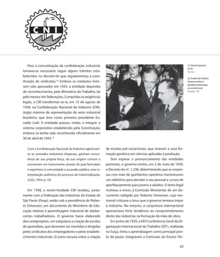 Para a concretização da confederação industrial,                                                               25. Primeira logomarca
                                                                                                                   da CNI
tornava-se necessário seguir alguns trâmites esta-                                                                 Desenho
belecidos no decreto-lei que regulamentou a cons-
                                                                                                                   26. Euvaldo Lodi e Roberto
tituição de sindicatos.18 Embora os estatutos tives-                                                               Simonsen recebem o
                                                                                                                   presidente Getulio Vargas
sem sido aprovados em 1933, a entidade dependia                                                                    em escola do Senai
do reconhecimento, pelo Ministério do Trabalho, de                                                                 Fotografia, 1943

pelo menos três federações. Cumpridas as exigências
legais, a CIB transformar-se-ia, em 12 de agosto de
1938, na Confederação Nacional da Indústria (CNI),
órgão máximo de representação do setor industrial
brasileiro, que teve como primeiro presidente Eu-
valdo Lodi. A entidade passou, então, a integrar o
sistema corporativo estabelecido pela Constituição,
embora só tenha sido reconhecida oficialmente em
30 de abril de 1943.19

   Com a Confederação Nacional da Indústria aglutinam-      de escolas pré-vocacionais, que visavam a uma for-
   se as vontades industriais dispersas, ganham consci-     mação genérica em ciências aplicadas à produção.
   ência de sua própria força, da sua origem comum e           Sem esperar o pronunciamento das entidades
   encontram um instrumento através do qual formulam        patronais, o governo emitiu, em 2 de maio de 1939,
   e exprimem à comunidade e ao poder público uma in-       o Decreto-lei nº. 1.238, determinando que as empre-
   terpretação autêntica do processo de industrialização.   sas com mais de quinhentos operários mantivessem
   (LODI, 1954, p. 10)                                      um refeitório para atender o seu pessoal e cursos de
                                                            aperfeiçoamento para jovens e adultos. O texto legal
   Em 1938, a recém-fundada CNI recebeu, junta-             motivou o envio, à Comissão Ministerial, de um do-
mente com a Federação das Indústrias do Estado de           cumento redigido por Roberto Simonsen, cujo me-
São Paulo (Fiesp), então sob a presidência de Rober-        morial criticava o ônus que o governo tentava impor
to Simonsen, um documento do Ministério de Edu-             à indústria. No entanto, a conjuntura internacional
cação relativo à aprendizagem industrial de adoles-         apresentava forte tendência ao comprometimento
centes trabalhadores. O governo havia elaborado             direto das indústrias na formação da mão-de-obra.
dois anteprojetos: um estipulava a criação de escolas          Em junho de 1939, a XXV Conferência Geral da Or-
de aprendizes, que deveriam ser mantidas e dirigidas        ganização Internacional do Trabalho (OIT), realizada
pelos sindicatos dos empregadores e pelos estabele-         na Suíça, tinha a aprendizagem como principal pon-
cimentos industriais. O outro versava sobre a criação       to de pauta. Integraram a Comissão do Ensino Téc-

                                                                                                             43
 