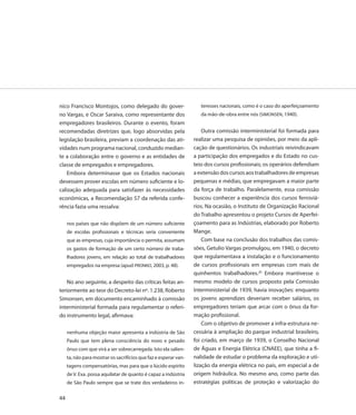 nico Francisco Montojos, como delegado do gover-                     teresses nacionais, como é o caso do aperfeiçoamento
no Vargas, e Oscar Saraiva, como representante dos                   da mão-de-obra entre nós (SIMONSEN, 1940).
empregadores brasileiros. Durante o evento, foram
recomendadas diretrizes que, logo absorvidas pela                     Outra comissão interministerial foi formada para
legislação brasileira, previam a coordenação das ati-             realizar uma pesquisa de opiniões, por meio da apli-
vidades num programa nacional, conduzido median-                  cação de questionários. Os industriais reivindicavam
te a colaboração entre o governo e as entidades de                a participação dos empregados e do Estado no cus-
classe de empregados e empregadores.                              teio dos cursos profissionais; os operários defendiam
    Embora determinasse que os Estados nacionais                  a extensão dos cursos aos trabalhadores de empresas
devessem prover escolas em número suficiente e lo-                pequenas e médias, que empregavam a maior parte
calização adequada para satisfazer às necessidades                da força de trabalho. Paralelamente, essa comissão
econômicas, a Recomendação 57 da referida confe-                  buscou conhecer a experiência dos cursos ferroviá-
rência fazia uma ressalva:                                        rios. Na ocasião, o Instituto de Organização Racional
                                                                  do Trabalho apresentou o projeto Cursos de Aperfei-
     nos países que não dispõem de um número suficiente           çoamento para as Indústrias, elaborado por Roberto
     de escolas profissionais e técnicas seria conveniente        Mange.
     que as empresas, cuja importância o permita, assumam             Com base na conclusão dos trabalhos das comis-
     os gastos de formação de um certo número de traba-           sões, Getulio Vargas promulgou, em 1940, o decreto
     lhadores jovens, em relação ao total de trabalhadores        que regulamentava a instalação e o funcionamento
     empregados na empresa (apud PRONKO, 2003, p. 48).            de cursos profissionais em empresas com mais de
                                                                  quinhentos trabalhadores.20 Embora mantivesse o
    No ano seguinte, a despeito das críticas feitas an-           mesmo modelo de cursos proposto pela Comissão
teriormente ao teor do Decreto-lei nº. 1.238, Roberto             Interministerial de 1939, havia inovações: enquanto
Simonsen, em documento encaminhado à comissão                     os jovens aprendizes deveriam receber salários, os
interministerial formada para regulamentar o referi-              empregadores teriam que arcar com o ônus da for-
do instrumento legal, afirmava:                                   mação profissional.
                                                                      Com o objetivo de promover a infra-estrutura ne-
     nenhuma objeção maior apresenta a indústria de São           cessária à ampliação do parque industrial brasileiro,
     Paulo que tem plena consciência do novo e pesado             foi criado, em março de 1939, o Conselho Nacional
     ônus com que virá a ser sobrecarregada. Isto ela salien-     de Águas e Energia Elétrica (CNAEE), que tinha a fi-
     ta, não para mostrar os sacrifícios que faz e esperar van-   nalidade de estudar o problema da exploração e uti-
     tagens compensatórias, mas para que o lúcido espírito        lização da energia elétrica no país, em especial a de
     de V. Exa. possa aquilatar de quanto é capaz a indústria     origem hidráulica. No mesmo ano, como parte das
     de São Paulo sempre que se trate dos verdadeiros in-         estratégias políticas de proteção e valorização do

44
 