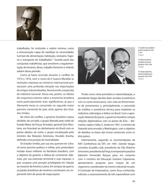 trabalhador, foi instituído o salário mínimo, como                                                                  27. Euvaldo Lodi, presidente
                                                                                                                    da CNI no período de 1938
a remuneração capaz de satisfazer às necessidades                                                                   a 1954
                                                                                                                    Fotografia
normais de alimentação, habitação, vestuário, higie-
ne e transporte do trabalhador.21 Grande parte das                                                                  28. Roberto Simonsen,
                                                                                                                    presidente da Fiesp no
conquistas trabalhistas, que envolvem a regulamen-                                                                  período de 1938 a 1946
tação de horários, férias, trabalho feminino e infantil,                                                            Fotografia

advém desse período.                                                                                                29. Gustavo Capanema,
                                                                                                                    ministro da Educação no
    Como já havia ocorrido durante o conflito de                                                                    período de 1934 a 1945
1914 a 1918, com o início da II Guerra Mundial as                                                                   Fotografia

restrições impostas ao comércio internacional pro-
vocaram uma profunda retração nas importações
de artigos industrializados, favorecendo a expansão
da indústria nacional. Dessa vez, porém, os efeitos           Tendo como meta prioritária a industrialização, o
da conjuntura externa sobre a economia brasileira          presidente Vargas decidiu fazer acordos econômicos
eram particularmente mais significativos, já que a         com os norte-americanos, com vista ao fornecimen-
Alemanha havia se convertido no segundo maior              to de armamentos e, principalmente, a concessão
parceiro comercial do país, atrás apenas dos Esta-         de créditos e assistência técnica para implantar as
dos Unidos.                                                indústrias siderúrgica e bélica no Brasil. Com a apro-
    No início do conflito, o governo brasileiro estava     vação bilateral do pacto, o governo brasileiro rompia
dividido: de um lado, o grupo liderado pelo chefe do       relações diplomáticas com os países do Eixo – Ale-
Estado-Maior da Forças Armadas, general Góis Mon-          manha, Japão e Itália. E, ainda em 1941, o ministro da
teiro, era favorável ao alinhamento do Brasil com os       Fazenda seria enviado a Washington, com o objetivo
países aliados; de outro, o grupo encabeçado pelo          de detalhar as bases das trocas comerciais entre os
ministro das Relações Exteriores, Osvaldo Aranha,          dois países.
defendia uma posição de neutralidade.                         Internamente, seguindo as recomendações da
    Os Estados Unidos, por sua vez, queriam ter o Bra-     XXV Conferência da OIT, em 1941, Getulio Vargas
sil como parceiro político e militar, pois pretendiam      convidou Euvaldo Lodi, presidente da CNI, Roberto
instalar bases militares no Nordeste brasileiro, com       Simonsen, presidente da Fiesp, e o empresário paulista
o objetivo de garantir a defesa do continente. Ade-        Valentim Fernandes Bouças para, em conjunto
mais, por sua extensão territorial e suas riquezas, o      com o ministro da Educação Gustavo Capanema,
país ocupava uma posição privilegiada em relação           apresentarem proposta para criação de um
ao restante da América Latina. Em tempos de guerra,        organismo coordenador do ensino industrial no país.
as jazidas brasileiras de minérios constituíam um im-      A Comissão de Empresários, como ficou conhecida,
portante item da pauta de negociações.                     solicitou o assessoramento de três especialistas com

                                                                                                              45
 