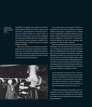 30. Guilherme Guinle,          experiência na matéria: João Luderitz, do Instituto         Com a alta do preço dos produtos primários, o
presidente da Companhia
Siderúrgica Nacional, acende
                               Parobé, Roberto Mange, do CFESP, e Joaquim Faria        Brasil pôde acumular reservas suficientes e negociar
alto-forno                     Góes Filho, superintendente de Educação Geral e         melhores termos para o pagamento de sua dívida
Fotografia, 1946
                               Técnica do Distrito Federal. Ao mesmo tempo, no         externa. Estabilizada a situação da balança de paga-
                               Ministério da Educação, outra comissão, integrada       mentos, o governo brasileiro passou a incentivar ain-
                               pelos educadores Horácio da Silveira, Lourenço Filho,   da mais a indústria. E, a partir de 1941, o crescimento
                               Leon Renault, Francisco Montojos e Rodolfo Fuchs,       industrial adquiriu um novo ritmo, amparado pela
                               deveria padronizar o ensino de ofícios nas escolas      expansão de crédito do Banco do Brasil.
                               públicas e privadas.                                        Depois da criação da Comissão Executiva do Plano
                                  Nesse novo contexto, os industriais, cuja partici-   Siderúrgico,22 em 9 de abril do mesmo ano deu-se iní-
                               pação até então era restrita a uma função consultiva,   cio à instalação da Companhia Siderúrgica Nacional
                               passaram a ter autonomia, delegada pelo governo,        (CSN), em Volta Redonda, Rio de Janeiro. Financiada
                               para sugerir uma política educacional voltada para      pelos norte-americanos, como parte dos Acordos de
                               a formação da força de trabalho de modo a atender       Washington firmados em 3 de março de 1942, que
                               aos interesses do sistema produtivo.                    levaram o Brasil a se aliar aos Estados Unidos, a CSN
                                                                                       viria a se tornar a maior indústria siderúrgica da Amé-
                                                                                       rica Latina e uma das maiores do mundo. No discurso
                                                                                       de inauguração da usina, Getulio Vargas reafirmou o
                                                                                       caráter irrevogável da indústria brasileira, ao mesmo
                                                                                       tempo que enfatizava a soberania nacional.

                                                                                          Aí está, solidamente construída, em ferro e cimento, a
                                                                                          Usina de Volta Redonda, desafiando os céticos de todas
                                                                                          as partes, a mentalidade de um setor da opinião públi-
                                                                                          ca que persiste em se mostrar favorável a uma solução
                                                                                          semi-colonial, subordinada aos países industriais, in-
                                                                                          teressados em reter-nos ao nível de consumidores de
                                                                                          artigos manufaturados (apud GATTÁS, 1981, p. 31).


                                                                                          O advento da siderúrgica veio atender a uma rei-
                                                                                       vindicação antiga do empresariado brasileiro pre-
                                                                                       ocupado com a escassa produção do aço no Brasil,
                                                                                       que antepunha sérios obstáculos ao crescimento do
                                                                                       parque industrial.
 