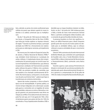 32. Presidente Getulio Vargas   leiro, abrindo as portas do ensino profissional para     decidido que as tropas brasileiras lutariam na Itália.
em visita à Fábrica Nacional
de Motores, São Paulo           milhões de jovens que dariam suporte às novas in-        Assim, no dia 1º de junho de 1944 embarcava para
Fotografia, 1945                dústrias e às cadeias comerciais que se multiplica-      a Itália, a bordo do navio norte-americano General
                                vam.                                                     Mann, o primeiro contingente militar brasileiro, sob
                                    No dia 1º de junho de 1942 nascia em Itabira, Mi-    o comando do general Euclides Zenóbio da Costa.
                                nas Gerais, a Companhia Vale do Rio Doce (CVRD),             A presença brasileira no front não significou, to-
                                que tinha por missão explorar as riquezas minerais       davia, um déficit financeiro para o Brasil. Enquanto
                                da região.29 Durante os primeiros tempos, a principal    grande parte dos recursos de muitos países era des-
                                atividade da CVRD foi o fornecimento de matéria-         viada para as atividades bélicas, aqui os esforços
                                prima para as siderúrgicas nacionais, principalmente     voltavam-se para as atividades de paz e crescimento
                                a CSN.                                                   econômico.
                                    No mesmo ano, foi criada em Duque de Caxias, Rio         Data de 1944 a assinatura do Acordo Internacional
                                de Janeiro, a Fábrica Nacional de Motores (FNM),30       de Bretton Woods, que, contando com a participação
                                cuja atividade inicial destinava-se à produção de        de Euvaldo Lodi, criou o Fundo Monetário Interna-
                                aviões militares. A implantação desses dois empre-       cional (FMI) e o Banco Internacional de Reconstrução
                                endimentos foi possível graças ao Lend & Lease Act       e Desenvolvimento (Bird), conhecido como Banco
                                (Lei de Empréstimos e Arrendamentos), que oferecia       Mundial.
                                excepcionais condições de financiamento providas             Durante a guerra, o país avançou firmemente em
                                pelos esforços de guerra. A fábrica viria a produzir,    direção à construção de sua estrutura produtiva, for-
                                em 1949, seu primeiro modelo de caminhão, que            talecida pelo pacto desenvolvimentista firmado en-
                                não tardaria a ser chamado carinhosamente de Fe-         tre o governo e o empresariado. Em 20 de julho de
                                nemê. Na mesma época, começaram a circular pelas         1943, foi criada a Companhia Nacional de Álcalis, pro-
                                ruas do país as primeiras Caloi,31 palavra que logo se
                                transformaria em sinônimo de bicicleta.
                                    Apesar das muitas conquistas, o clima no Brasil à
                                época era de intranqüilidade. A opinião pública, ao
                                mesmo tempo indignada com a destruição causada
                                pela guerra e comovida com as tragédias de tantas
                                vidas perdidas, colocava-se contra a Alemanha, e exi-
                                gia do governo um posicionamento mais firme em
                                relação ao conflito. O recrudescimento do clamor po-
                                pular fez com que, em 31 de agosto de 1942, o Bra-
                                sil declarasse guerra aos países do Eixo. Em 1943, foi
                                constituída a Força Expedicionária Brasileira (FEB) e

                                48
 