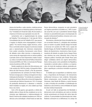 dutora de barrilha e soda cáustica, matérias-primas       forças democráticas, enquanto no país prevalecia         33. Discurso de Euvaldo Lodi
                                                                                                                   na presença do presidente
fundamentais para as indústrias química e farmacêu-       um regime autoritário (CALDEIRA et al., 1997). A pres-   da República, Eurico Gaspar
tica.32 Instalada em Arraial do Cabo, Rio de Janeiro, a   são social fez com que o presidente Getulio Vargas       Dutra
                                                                                                                   Fotografia, 1950
empresa só iniciaria suas operações nos anos 50.          iniciasse os procedimentos para a recomposição do        Detalhe
    Juntamente com a regulamentação da Justiça            quadro institucional brasileiro, inclusive com a con-
do Trabalho,33 foi instituída em 1º de maio de 1943 a     vocação de eleições.36
Consolidação das Leis do Trabalho (CLT), que passou           No entanto, a divisão das Forças Armadas fez cres-
a regular as relações entre empregadores e empre-         cer as tensões internas. E, a despeito das manobras
gados.34 Ao mesmo tempo, órgãos técnicos, conse-          para se manter no poder, Getulio Vargas foi levado
lhos e comissões abriam espaços na estrutura estatal      a renunciar em outubro de 1945. Com o apoio de
para a representação dos interesses empresariais.         Getulio Vargas, do Partido Trabalhista Brasileiro e de
Com caráter consultivo, funcionavam como fóruns           líderes do Queremismo, movimento a favor da per-
de debates entre elites técnicas e empresariais, e        manência de Getulio no poder, Eurico Gaspar Dutra
como arenas de negociação entre os setores público        saiu vitorioso nas urnas, deixando clara a força da
e privado. Entre os mais importantes criados na épo-      máquina política montada pelo Estado Novo para
ca, estão o Conselho Nacional de Política Industrial e    eleger candidatos dentro do regime democrático.
Comercial (CNPIC), de 1943, e a Comissão de Planeja-      Dutra tomou posse como presidente da República,
mento Econômico (CPE), de 1944.                           mantendo o controle sobre o câmbio e as importa-
    Dando seqüência às obras de infra-estrutura, em       ções. Ao invés de mudanças radicais, pretendia am-
3 de outubro de 1945 foi criada a Companhia Hidre-        pliar e aperfeiçoar a estrutura montada no governo
létrica do São Francisco (Chesf ), a fim de promover      Vargas.
o aproveitamento da cachoeira de Paulo Afonso e               À medida que se expandiam as indústrias nacio-
fornecer energia para o esforço emergente de indus-       nais, a importância da formação e do treinamento
trialização do Nordeste.35 O embrião do complexo hi-      profissional tornava-se mais evidente. Destacados
drelétrico de Paulo Afonso foi a Usina de Angiquinho,     líderes empresariais, como Euvaldo Lodi, Roberto
construída por Delmiro Gouveia em 1913. A energia         Simonsen, João Daudt de Oliveira e outros levaram
ali produzida destinava-se a abastecer a indústria        a cabo a iniciativa de consolidar a Confederação da
têxtil instalada na região, em uma cidade que hoje        Indústria e a do Comércio, como entidades de cúpula
leva o seu nome.                                          do setor sindical empresarial.
    Com o fim da guerra, que garantiu a vitória dos           Se por um lado as perspectivas de liberdade e
aliados sobre as forças do Eixo, ampliaram-se os mo-      democracia eram animadoras, por outro as tensões
vimentos que objetivavam a redemocratização do            sociais aumentavam em função dos vários tipos de
Brasil. O retorno dos soldados brasileiros em 1945 evi-   carência. À precariedade da alimentação dos traba-
denciou uma contradição: o Brasil lutara ao lado das      lhadores somavam-se as deficiências no campo da

                                                                                                             49
 