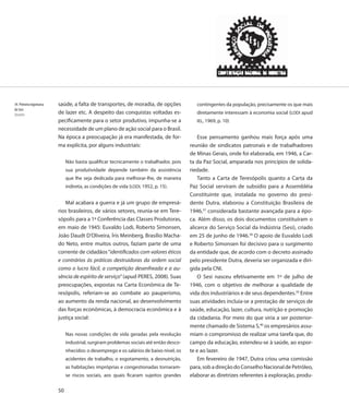 34. Primeira logomarca   saúde, a falta de transportes, de moradia, de opções              contingentes da população, precisamente os que mais
do Sesi
Desenho                  de lazer etc. A despeito das conquistas voltadas es-              diretamente interessam à economia social (LODI apud
                         pecificamente para o setor produtivo, impunha-se a                IEL, 1969, p. 10)
                         necessidade de um plano de ação social para o Brasil.
                         Na época a preocupação já era manifestada, de for-                 Esse pensamento ganhou mais força após uma
                         ma explícita, por alguns industriais:                          reunião de sindicatos patronais e de trabalhadores
                                                                                        de Minas Gerais, onde foi elaborada, em 1946, a Car-
                              Não basta qualificar tecnicamente o trabalhador, pois     ta da Paz Social, amparada nos princípios de solida-
                              sua produtividade depende também da assistência           riedade.
                              que lhe seja dedicada para melhorar-lhe, de maneira           Tanto a Carta de Teresópolis quanto a Carta da
                              indireta, as condições de vida (LODI, 1952, p. 15).       Paz Social serviram de subsídio para a Assembléia
                                                                                        Constituinte que, instalada no governo do presi-
                            Mal acabara a guerra e já um grupo de empresá-              dente Dutra, elaborou a Constituição Brasileira de
                         rios brasileiros, de vários setores, reunia-se em Tere-        1946,37 considerada bastante avançada para a épo-
                         sópolis para a 1ª Conferência das Classes Produtoras,          ca. Além disso, os dois documentos constituíram o
                         em maio de 1945: Euvaldo Lodi, Roberto Simonsen,               alicerce do Serviço Social da Indústria (Sesi), criado
                         João Daudt D’Oliveira, Íris Meinberg, Brasílio Macha-          em 25 de junho de 1946.38 O apoio de Euvaldo Lodi
                         do Neto, entre muitos outros, faziam parte de uma              e Roberto Simonsen foi decisivo para o surgimento
                         corrente de cidadãos “identificados com valores éticos         da entidade que, de acordo com o decreto assinado
                         e contrários às práticas destruidoras da ordem social          pelo presidente Dutra, deveria ser organizada e diri-
                         como o lucro fácil, a competição desenfreada e a au-           gida pela CNI.
                         sência de espírito de serviço” (apud PERES, 2008). Suas            O Sesi nasceu efetivamente em 1º de julho de
                         preocupações, expostas na Carta Econômica de Te-               1946, com o objetivo de melhorar a qualidade de
                         resópolis, referiam-se ao combate ao pauperismo,               vida dos industriários e de seus dependentes.39 Entre
                         ao aumento da renda nacional, ao desenvolvimento               suas atividades incluía-se a prestação de serviços de
                         das forças econômicas, à democracia econômica e à              saúde, educação, lazer, cultura, nutrição e promoção
                         justiça social:                                                da cidadania. Por meio do que viria a ser posterior-
                                                                                        mente chamado de Sistema S,40 os empresários assu-
                              Nas novas condições de vida geradas pela revolução        miam o compromisso de realizar uma tarefa que, do
                              industrial, surgiram problemas sociais até então desco-   campo da educação, estendeu-se à saúde, ao espor-
                              nhecidos: o desemprego e os salários de baixo nível, os   te e ao lazer.
                              acidentes de trabalho, o esgotamento, a desnutrição,          Em fevereiro de 1947, Dutra criou uma comissão
                              as habitações impróprias e congestionadas tornaram-       para, sob a direção do Conselho Nacional de Petróleo,
                              se riscos sociais, aos quais ficaram sujeitos grandes     elaborar as diretrizes referentes à exploração, produ-

                         50
 