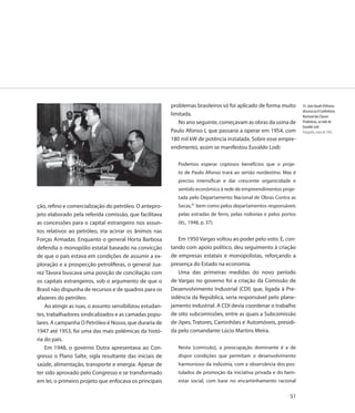 problemas brasileiros só foi aplicado de forma muito        35. João Daudt d’Oliveira
                                                                                                                      discursa na II Conferência
                                                          limitada.                                                   Nacional das Classes
                                                             No ano seguinte, começavam as obras da usina de          Produtoras, ao lado de
                                                                                                                      Euvaldo Lodi
                                                          Paulo Afonso I, que passaria a operar em 1954, com          Fotografia, maio de 1945
                                                          180 mil kW de potência instalada. Sobre esse empre-
                                                          endimento, assim se manifestou Euvaldo Lodi:

                                                             Podemos esperar copiosos benefícios que o proje-
                                                             to de Paulo Afonso trará ao sertão nordestino. Mas é
                                                             preciso intensificar e dar crescente organicidade e
                                                             sentido econômico à rede de empreendimentos proje-
                                                             tada pelo Departamento Nacional de Obras Contra as
ção, refino e comercialização do petróleo. O antepro-        Secas,41 bem como pelos departamentos responsáveis
jeto elaborado pela referida comissão, que facilitava        pelas estradas de ferro, pelas rodovias e pelos portos
as concessões para o capital estrangeiro nos assun-          (IEL, 1948, p. 37).
tos relativos ao petróleo, iria acirrar os ânimos nas
Forças Armadas. Enquanto o general Horta Barbosa             Em 1950 Vargas voltou ao poder pelo voto. E, con-
defendia o monopólio estatal baseado na convicção         tando com apoio político, deu seguimento à criação
de que o país estava em condições de assumir a ex-        de empresas estatais e monopolistas, reforçando a
ploração e a prospecção petrolíferas, o general Jua-      presença do Estado na economia.
rez Távora buscava uma posição de conciliação com            Uma das primeiras medidas do novo período
os capitais estrangeiros, sob o argumento de que o        de Vargas no governo foi a criação da Comissão de
Brasil não dispunha de recursos e de quadros para os      Desenvolvimento Industrial (CDI) que, ligada à Pre-
afazeres do petróleo.                                     sidência da República, seria responsável pelo plane-
    Ao atingir as ruas, o assunto sensibilizou estudan-   jamento industrial. A CDI devia coordenar o trabalho
tes, trabalhadores sindicalizados e as camadas popu-      de oito subcomissões, entre as quais a Subcomissão
lares. A campanha O Petróleo é Nosso, que duraria de      de Jipes, Tratores, Caminhões e Automóveis, presidi-
1947 até 1953, foi uma das mais polêmicas da histó-       da pelo comandante Lúcio Martins Meira.
ria do país.
    Em 1948, o governo Dutra apresentava ao Con-             Nesta [comissão], a preocupação dominante é a de
gresso o Plano Salte, sigla resultante das iniciais de       dispor condições que permitam o desenvolvimento
saúde, alimentação, transporte e energia. Apesar de          harmonioso da indústria, com a observância dos pos-
ter sido aprovado pelo Congresso e se transformado           tulados de promoção da iniciativa privada e do bem-
em lei, o primeiro projeto que enfocava os principais        estar social, com base no encaminhamento racional

                                                                                                                51
 