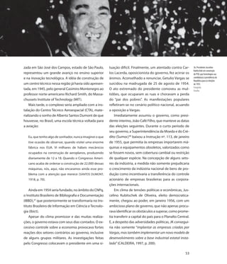 zada em São José dos Campos, estado de São Paulo,         tuação difícil. Finalmente, um atentado contra Car-         36. Presidente Juscelino
                                                                                                                      Kubitschek em convenção
representou um grande avanço no ensino superior           los Lacerda, oposicionista do governo, fez acirrar os       do PSD, que homologou sua
e na inovação tecnológica. A idéia de construção de       ânimos. Aconselhado a renunciar, Getulio Vargas se          candidatura à presidência da
                                                                                                                      República para as eleições
um centro técnico nessa região já havia sido apresen-     suicidou na madrugada de 25 de agosto de 1954.              de 1955.
                                                                                                                      Fotografia
tada, em 1945, pelo general Casimiro Montenegro ao        O ato extremado do presidente comoveu as mul-               Detalhe
professor norte-americano Richard Smith, do Massa-        tidões, que ocuparam as ruas e choravam a perda
chussets Institute of Technology (MIT).                   do “pai dos pobres”. As manifestações populares
    Mais tarde, o complexo seria ampliado com a ins-      refletiram-se no cenário político nacional, acuando
talação do Centro Técnico Aeroespacial (CTA), mate-       a oposição a Vargas.
rializando o sonho de Alberto Santos Dumont de que            Imediatamente assumiu o governo, como presi-
houvesse, no Brasil, uma escola técnica voltada para      dente interino, João Café Filho, que manteve as datas
a aviação:                                                das eleições seguintes. Durante o curto período de
                                                          seu governo, a Superintendência da Moeda e do Cré-
   Eu, que tenho algo de sonhador, nunca imaginei o que   dito (Sumoc)48 baixou a Instrução nº. 113, de janeiro
   tive ocasião de observar, quando visitei uma enorme    de 1955, que permitia às empresas importarem má-
   fábrica nos EUA. Vi milhares de hábeis mecânicos       quinas e equipamentos obsoletos, valorizados como
   ocupados na construção de aeroplanos, produzindo       se fossem novos, sem cobertura cambial ou restrição
   diariamente de 12 a 18. Quando o Congresso Ameri-      de qualquer espécie. Na concepção de alguns seto-
   cano acaba de ordenar a construção de 22.000 dessas    res da indústria, a medida não somente prejudicaria
   máquinas, nós, aqui, não encaramos ainda esse pro-     o crescimento da indústria nacional de bens de pro-
   blema com a atenção que merece (SANTOS DUMONT,         dução como incentivaria a transferência do controle
   1918, p. 70).                                          acionário de empresas brasileiras para as corpora-
                                                          ções internacionais.
    Ainda em 1954 seria fundado, no âmbito do CNPq,           Em clima de tensões políticas e econômicas, Jus-
o Instituto Brasileiro de Bibliografia e Documentação     celino Kubitschek de Oliveira, eleito democratica-
(IBBD),47 que posteriormente se transformaria no Ins-     mente, chegou ao poder, em janeiro 1956, com um
tituto Brasileiro de Informação em Ciência e Tecnolo-     ambicioso plano de governo, que não apenas procu-
gia (Ibict).                                              rava identificar os obstáculos a superar, como prome-
    Apesar do clima promissor e das muitas realiza-       tia transferir a capital do país para o Planalto Central.
ções, o governo estava com seus dias contados. O ex-      E, a despeito das adversidades políticas, JK consegui-
cessivo controle sobre a economia provocava fortes        ria não somente “implantar as empresas criadas por
reações dos setores contrários ao governo, inclusive      Vargas, mas também implementar um novo modelo de
de alguns grupos militares. As investigações feitas       desenvolvimento sobre a base industrial estatal insta-
pelo Congresso colocavam o presidente em uma si-          lada” (CALDEIRA, 1997, p. 200).

                                                                                                                53
 