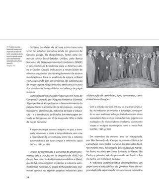 37. Presidente Juscelino           O Plano de Metas de JK teve como base uma
Kubitschek, Euvaldo Lodi e
empresários no Palácio do       série de estudos iniciados ainda no governo de
Catete: convergência de inte-
                                Getulio Vargas. Os diagnósticos, feitos pela Co-
resses foi o grande segredo
para o desenvolvimento          missão Mista Brasil-Estados Unidos, pelo Banco
industrial brasileiro, Rio de
Janeiro, RJ                     Nacional de Desenvolvimento Econômico (BNDE)
Fotografia, 1956                e pela Comissão Econômica para a América Lati-
                                na e Caribe (Cepal), indicavam a necessidade de
                                eliminar os pontos de estrangulamento da econo-
                                mia brasileira. Para os analistas da época, o Brasil
                                vinha passando por um processo de substituição
                                de importações não planejado, sendo esta a causa
                                dos constantes desequilíbrios no balanço de paga-
                                mentos.
                                   Com o slogan “50 Anos de Progresso em 5 Anos de            a fabricação de caminhões, jipes, camionetas, cami-
                                Governo”, cunhado por Augusto Frederico Schmidt,              nhões leves e furgões.
                                JK propunha-se a impulsionar o desenvolvimento do
                                país mediante o incremento de cinco áreas – energia,             Com a eclosão do Geia, iniciou-se a grande arranca-
                                transporte, alimentação, indústria de base e educa-              da. As indústrias de veículos e autopeças, conjugan-
                                ção – e a construção de Brasília. Em mensagem en-                do os seus melhores esforços, trabalhando em ritmo
                                viada ao Congresso em 15 de março de 1956, o chefe               avassalador, lançaram-se numa das mais gigantescas
                                da nação declarou:                                               realizações do industrialismo moderno, queimando
                                                                                                 etapas e estágios tecnológicos rumo à meta final.
                                     A importância que passou a adquirir, no país, o trans-      (GATTÁS, 1981, p. 200)
                                     porte rodoviário, a curta e longa distância, vem criar
                                     a necessidade de ser instituída, entre nós a indústria       Em setembro do mesmo ano, foi inaugurada,
                                     automobilística, em bases amplas e definitivas (apud     em São Bernardo do Campo, a primeira fábrica de
                                     GATTÁS, 1981, p. 189)                                    caminhões com motor nacional da Mercedes-Benz.
                                                                                              No mesmo mês, foi lançado pela Máquinas Agríco-
                                   Depois de constituído o Conselho do Desenvolvi-            las Romi, instalada em Santa Barbado do Oeste, São
                                mento, veio a criação, em 16 de junho de 1956,49 do           Paulo, o primeiro veículo produzido no Brasil: o Ro-
                                Grupo Executivo da Indústria Automobilística (Geia),          mi-Isetta, um minicarro popular.
                                que tinha como objetivo implantar a indústria auto-               A indústria automobilística desempenhava um
                                mobilística no Brasil. O grupo tinha poder para exa-          papel central nas políticas do governo. Além de res-
                                minar, aprovar ou rejeitar projetos industriais para          ponsável pela expansão da infra-estrutura rodoviária

                                54
 