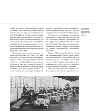do país, ela “acudiu a economia brasileira, estendeu       se esforço, a implantação da indústria automobilística   38. Linha de montagem
                                                                                                                    do primeiro automóvel
seus efeitos a outros setores de atividades e continuou    nacional somente se deu, em 1956, com a criação do       de fabricação nacional, o
a imprimir dinamismo até por quatro décadas após seu       Grupo Executivo da Indústria Automobilística (Geia).     Romi-Isetta, Santa Bárbara
                                                                                                                    d’Oeste, SP
início” (LATINI, 2007, p. 107). A demanda oriunda das         Primeiramente foram produzidos caminhões, ca-         Fotografia, 1956
montadoras estrangeiras provocou o crescimento e a         mionetas, jipes e furgões. Logo depois, carros de pas-
modernização de pequenas e médias empresas, vin-           seio e camionetas começaram a ser fabricados pela
culadas ao setor de autopeças: “as medidas há tanto        Volkswagem, Vemag, Willys-Overland, Simca, Ford,
esperadas pelo setor de autopeças causaram fortes im-      Chevrolet, Chrysler. A princípio, esses veículos eram
pactos, desencadeando uma revolução industrial, com        projetados nas matrizes européias e norte-america-
grandes reflexos na vida econômica, política e social do   nas, utilizando a maioria de peças e equipamentos
País” (GATTÁS, 1981, p. 180)                               importados.50
    Embora as primeiras empresas estrangeiras a se            Criada em 1945, com capitais brasileiros, a Vemag,
instalar no Brasil tenham sido a Ford (1919) e a Ge-       que surgiu para montar e distribuir veículos, lançou,
neral Motors (1925), suas unidades de produção res-        em 19 de novembro de 1956, o primeiro veículo de
tringiam-se então a montadoras de peças vindas do          fabricação nacional, a perua DKW. O Sedan DKW-
exterior. Com a eclosão da II Guerra, e a conseqüente      Vemag, com 50% das peças de fabricação nacional,
dificuldade de importação, surgiu a necessidade de         seria apresentado, no dia 28 de abril de 1958, durante
improvisar peças de reposição, o que fez surgir peque-     o desfile da Bandeira Automobilística Brasileira.
nas oficinas, cuja incipiente produção contribuía para        Por volta de 1956, esquentava o debate em torno
manter a frota brasileira em circulação. A despeito des-   da energia nuclear. Em primeiro lugar, devido às re-




                                                                                                              55
 
