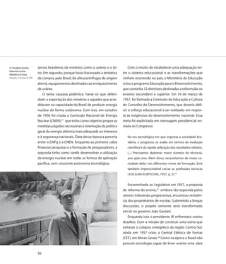39. Presidente Juscelino         servas brasileiras de minérios como o urânio e o tó-        Com o intuito de estabelecer uma adequação en-
Kubitschek na Usina
Hidrelétrica de Furnas
                                 rio. Em segundo, porque havia fracassado a tentativa    tre o sistema educacional e as transformações que
Fotografia, 3 de março de 1960   de compra, pelo Brasil, de ultracentrífugas de origem   vinham ocorrendo no país, o Ministério da Educação
                                 alemã, equipamentos destinados ao enriquecimento        criou o programa Educação para o Desenvolvimento,
                                 de urânio.                                              que continha 12 diretrizes destinadas a reformular os
                                     O tema causava polêmica: havia os que defen-        ensinos secundário e superior. Em 16 de março de
                                 diam a exportação dos minérios e aqueles que acre-      1957, foi formada a Comissão de Educação e Cultura
                                 ditavam na capacidade do Brasil de produzir energia     do Conselho do Desenvolvimento, que deveria defi-
                                 nuclear de forma autônoma. Com isso, em outubro         nir o esforço educacional a ser realizado em respos-
                                 de 1956 foi criada a Comissão Nacional de Energia       ta às exigências do desenvolvimento nacional. Essa
                                 Nuclear (CNEN),51 que tinha como objetivo propor as     meta foi explicitada em mensagem presidencial en-
                                 medidas julgadas necessárias à orientação da política   viada ao Congresso:
                                 geral da energia atômica mais adequada ao interesse
                                 e à segurança nacionais. Data dessa época a parceria       Na era tecnológica em que ingressa a sociedade bra-
                                 entre o CNPq e a CNEN. Enquanto ao primeiro cabia          sileira, o progresso se avalia em termos de evolução
                                 financiar pesquisas e a formação de pesquisadores, a       científica e da rápida utilização dos resultados obtidos.
                                 segunda tinha como tarefa desenvolver a utilização         (...) Precisamos diplomar maior número de técnicos,
                                 da energia nuclear em todas as formas de aplicação         ano após ano. Além disso, necessitamos de maior va-
                                 pacífica, com crescente autonomia tecnológica.             riedade deles nos diferentes níveis de formação. Será
                                                                                            também imprescindível cercar as profissões técnicas
                                                                                            (JUSCELINO KUBITSCHEK, 1957, p. 2).52


                                                                                             Encaminhada ao Legislativo em 1957, a proposta
                                                                                         de reforma do ensino,53 embora tão esperada pelos
                                                                                         setores industriais progressistas, encontrou resistên-
                                                                                         cia dos proprietários de escolas. Submetido a longas
                                                                                         discussões, o projeto somente seria transformado
                                                                                         em lei no governo João Goulart.
                                                                                             Enquanto isso o presidente JK enfrentava outros
                                                                                         desafios. Com a missão de construir uma usina que
                                                                                         evitasse o colapso energético da região Centro-Sul,
                                                                                         ainda em 1957 criou a Central Elétrica de Furnas
                                                                                         (CEF), em Minas Gerais.54 Como na época o Brasil não
                                                                                         possuía tecnologia capaz de levar avante uma obra

                                 56
 