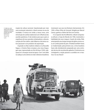 41. Cidade Livre, núcleo      mação da cultura nacional. Impulsionado por mais         mostravam sua cara nos festivais internacionais. Em
urbano que deu suporte aos
trabalhadores da construção   uma revolução industrial, o Brasil entrava na era da     1959, o filme Orfeu do Carnaval, dirigido por Marcel
de Brasília, hoje, Núcleo     novidade. A música era então a bossa nova, uma           Camus, ganhou a Palma de Ouro em Cannes.
Bandeirante, DF
Mário Fontenelle              reinvenção do samba tradicional com influência dos           E no esporte não foi diferente: o Brasil conquista-
Fotografia, 1956                                                                       va alhures a Copa do Mundo de 1958, mostrando a
                              acordes jazzísticos. E não tardaria para que o país se
Detalhe
                              orgulhasse de seus grandes embaixadores culturais:       habilidade dos seus craques. A partir de então, Pelé,
                              canções de Tom Jobim, João Gilberto e de tantos ou-      antecipando seus longos tempos de glória, tornar-se-
                              tros passavam a ser produtos de exportação.              ia um cartão postal do país. O futebol também havia
                                 Inspirado no Neo-realismo italiano e na Nouvelle      se modernizado: pela primeira vez, o time brasileiro
                              Vague, o Cinema Novo ensaiava uma nova lingua-           havia sido devidamente preparado por uma comis-
                              gem que, representada em Rio 40 Graus (1955), ade-       são técnica de reconhecido gabarito. O otimismo era
                              quava-se à situação social da época. Com “uma idéia      contagiante: a nação passava a acreditar em si mes-
                              na cabeça e uma câmera na mão”, diretores brasileiros    ma e no seu futuro!




                              58
                               8
 