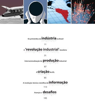 Os primórdios da   indústria no Brasil
                         airtsúdni
                            11

A   ‘revolução industrial’ brasileira
    ’lairtsudni oãculover‘
                            31

  Internacionalização da   produção industrial
                           oãcudorp
                            67

                 A   criação do IEL
                     oãcairc
                            85

A revolução técnico-científica da   informação
                                    oãçamrofni
                           113

              Avanços e    desafios
                           sofiased
                           145
 