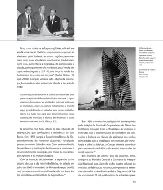 Mas, com todos os esforços e glórias, o Brasil era                                                                   42. Da esquerda para a
                                                                                                                        direita: Oscar Niemeyer,
ainda uma nação dividida: enquanto o progresso se                                                                       Israel Pinheiro, Lucio Costa
                                                                                                                        e presidente Juscelino
alastrava pelo Sudeste, as outras regiões permane-
                                                                                                                        Kubitschek, entre maquete e
ciam com suas atividades econômicas tradicionais.                                                                       projetos da nova capital
                                                                                                                        Fotografia, 29 de janeiro de
Com isso, aumentava a migração, do campo para a                                                                         1958
cidade, principalmente do Nordeste, cuja “renda per
                                                                                                                        43. Construção do Congresso
capita não chegava a US$ 100, um terço da renda dos                                                                     Nacional
                                                                                                                        Mário Fontenelle
habitantes do centro-sul do país” (Folha Online, 13
                                                                                                                        Fotografia, 1959
ago. 2008). A região já havia sido objeto da preocu-
pação manifesta dos industriais desde a década de
1940:

   A valorização do Nordeste e a difusão industrial é uma
   preocupação dos líderes da indústria nacional (...) pre-
   cisamos desenvolver as atividades internas, estimular
   as iniciativas, atrair os capitais estrangeiros a investir
   aqui, possibilitando o trabalho aos nossos trabalha-
   dores (...) tudo isso para que desenvolvamos nossa
   capacidade financeira e técnica de dinamizar o vasto
   território nacional (LODI, 1984, p. 32).                        Em 1960, o ensino tecnológico foi contemplado
                                                                pela criação da Comissão Supervisora do Plano dos
   O governo não ficou alheio a essa situação de                Institutos (Cosupi). Com a finalidade de elaborar e
segregação, que configurava a existência de dois                executar, sob a coordenação do Ministério da Edu-
Brasis. Em 1959, surgia a Superintendência de De-               cação e Cultura, os planos de aplicação das verbas
senvolvimento do Nordeste (Sudene),57 idealizada                concedidas para a instalação de institutos de tecno-
pelo economista Celso Furtado. Com sede em Recife,              logia e ciências básicas, a Cosupi deveria contribuir
Pernambuco, a instituição destinava-se a promover o             para aumentar a eficiência do ensino nas escolas de
desenvolvimento da região, por meio da mecaniza-                nível superior.59
ção agrícola e da industrialização.                                Em fevereiro do último ano do governo, 1960,
   Com a intenção de promover a expansão da in-                 chegava ao Planalto Central a Caravana da Integra-
dústria do aço e da rede hidrelétrica, foi criado em            ção Nacional, que, além de exibir quatro colunas de
julho de 1960 o Ministério de Minas e Energia (MME),            veículos de fabricação nacional, comprovava a exten-
que passou a assumir as atribuições de sua área, an-            são da malha rodoviária brasileira. O governo JK ha-
tes vinculadas ao Ministério da Agricultura.58                  via construído 20 mil quilômetros de estradas e pavi-

                                                                                                                  59
 