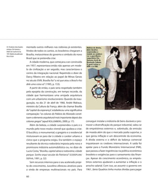 44. Presidente Jânio Quadros   mentado outros milhares nas rodovias já existentes.
entrega a Che Guevara a
Ordem do Cruzeiro do Sul,      Vindos de todos os cantos, os brasileiros chegaram a
1959. Matéria da publicação    Brasília, metassíntese do governo e símbolo do novo
Nosso Século
                               Brasil que se pretendia criar.
                                   A cidade moderna, que começara a ser construída
                               em 1957, representava então não apenas um mode-
                               lo de civilização a ser seguido, mas caracterizava o
                               centro da integração nacional. Repetindo o dizer de
                               Darcy Ribeiro em relação ao papel de Minas Gerais
                               no século XVIII, Brasília foi “o nó que atou o Brasil e fez
                               dele uma coisa só” (1995, p. 153).
                                   A partir de então, o país seria respeitado também
                               pela epopéia da construção, em tempo recorde, da
                               cidade que harmonizava uma arrojada arquitetura
                               com um urbanismo revolucionário. Quando da inau-
                               guração, no dia 21 de abril de 1960, André Malraux,
                               ministro da Cultura da França, além de chamar Brasília
                               de “capital da esperança”, estabeleceu uma significativa
                               comparação: “as colunas do Palácio da Alvorada consti-
                               tuem o elemento arquitetural mais importante depois das
                               colunas gregas” (apud ROLLEMBERG, 2000, p. 17).               conseguir instalar a indústria de bens duráveis e pro-
                                   Além da beleza, a cidade surpreendeu o país e o           mover a diversificação do parque industrial, valeu-se
                               mundo pelo novo modus vivendi que ajudava a criar.            de empréstimos externos e, sobretudo, da emissão
                               O bucólico, o monumental, o gregário e o residencial          de moeda além do que o mercado podia suportar, o
                               misturavam-se para dar à cidade o caráter urbano e            que gerou inflação e um descontrole da economia.
                               cívico que o programa exigiu. Era também o espaço             A dívida externa e o déficit da balança comercial
                               resultante da técnica rodoviária imposta pela nova e          inquietavam os credores internacionais. A saída foi
                               promissora indústria automobilística ou, no dizer de          apelar para o Fundo Monetário Internacional (FMI),
                               Lucio Costa, “Brasília, capital aérea e rodoviária; cidade    que passou a fazer ingerências na política econômica
                               parque. Sonho arqui-secular do Patriarca” (CODEPLAN/          brasileira e exigências para o saneamento das finan-
                               DEPHA, 1991, p. 32)                                           ças. Apesar do crescimento econômico, os emprés-
                                   Sem recursos internos para o seu acelerado proje-         timos externos ajudaram a aumentar a inflação e o
                               to de crescimento, Juscelino ofereceu atrativos para          arrocho salarial. Com isso, ao assumir o governo em
                               a vinda de empresas multinacionais no país. Para              1961, Jânio Quadros tinha muitas dívidas para pagar

                               60
 