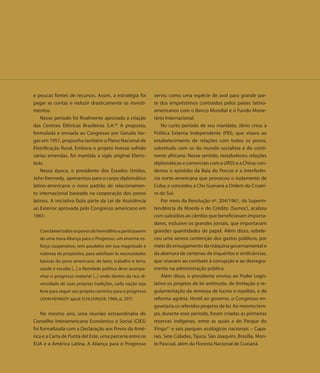 e poucas fontes de recursos. Assim, a estratégia foi         serviu como uma espécie de aval para grande par-
pagar as contas e reduzir drasticamente os investi-          te dos empréstimos contraídos pelos países latino-
mentos.                                                      americanos com o Banco Mundial e o Fundo Mone-
    Nesse período foi finalmente aprovada a criação          tário Internacional.
das Centrais Elétricas Brasileiras S.A.60 A proposta,            No curto período de seu mandato, Jânio criou a
formulada e enviada ao Congresso por Getulio Var-            Política Externa Independente (PEI), que visava ao
gas em 1951, propunha também o Plano Nacional de             estabelecimento de relações com todos os povos,
Eletrificação Rural. Embora o projeto tivesse sofrido        sobretudo com os do mundo socialista e do conti-
várias emendas, foi mantida a sigla original Eletro-         nente africano. Nesse sentido, restabeleceu relações
brás.                                                        diplomáticas e comerciais com a URSS e a China; con-
    Nessa época, o presidente dos Estados Unidos,            denou o episódio da Baía do Porcos e a interferên-
John Kennedy, apresentou para o corpo diplomático            cia norte-americana que provocou o isolamento de
latino-americano o novo padrão de relacionamen-              Cuba; e concedeu a Che Guevara a Ordem do Cruzei-
to internacional baseado na cooperação dos povos             ro do Sul.
latinos. A iniciativa fazia parte da Lei de Assistência          Por meio da Resolução nº. 204/1961, da Superin-
ao Exterior aprovada pelo Congresso americano em             tendência da Moeda e do Crédito (Sumoc), acabou
1961:                                                        com subsídios ao câmbio que beneficiavam importa-
                                                             dores, inclusive os grandes jornais, que importavam
   Conclamei todos os povos do hemisfério a participarem     grandes quantidades de papel. Além disso, esbele-
   de uma nova Aliança para o Progresso, um enorme es-       ceu uma severa contenção dos gastos públicos, por
   forço cooperativo, sem paralelos em sua magnitude e       meio do enxugamento da máquina governamental e
   nobreza de propósitos, para satisfazer às necessidades    da abertura de centenas de inquéritos e sindicâncias,
   básicas do povo americano, de lares, trabalho e terra,    que visavam ao combate à corrupção e ao desregra-
   saúde e escolas [...] a liberdade política deve acompa-   mento na administração pública.
   nhar o progresso material (...) onde dentro da rica di-       Além disso, o presidente enviou ao Poder Legis-
   versidade de suas próprias tradições, cada nação seja     lativo os projetos de lei antitruste, de limitação e re-
   livre para seguir seu próprio caminho para o progresso    gulamentação da remessa de lucros e royalties, e de
   (JOHN KENNEDY apud SCHLESINGER, 1966, p. 207)             reforma agrária. Hostil ao governo, o Congresso en-
                                                             gavetaria os referidos projetos de lei. Ao mesmo tem-
    No mesmo ano, uma reunião extraordinária do              po, durante esse período, foram criadas as primeiras
Conselho Interamericano Econômico e Social (CIES)            reservas indígenas, entre as quais a do Parque do
foi formalizada com a Declaração aos Povos da Amé-           Xingu61 e seis parques ecológicos nacionais – Capa-
rica e a Carta de Punta del Este, uma parceria entre os      raó, Sete Cidades, Tijuca, São Joaquim, Brasília, Mon-
EUA e a América Latina. A Aliança para o Progresso           te Pascoal, além da Floresta Nacional de Cuxianã.
 