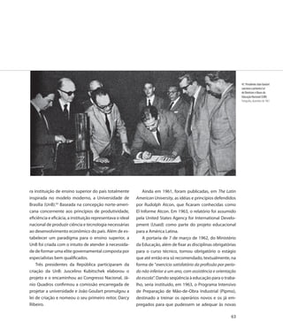 47. Presidente João Goulart
                                                                                                                       sanciona a primeira Lei
                                                                                                                       de Diretrizes e Bases da
                                                                                                                       Educação Nacional (LDB)
                                                                                                                       Fotografia, dezembro de 1961




ra instituição de ensino superior do país totalmente            Ainda em 1961, foram publicadas, em The Latin
inspirada no modelo moderno, a Universidade de              American University, as idéias e princípios defendidos
Brasília (UnB).63 Baseada na concepção norte-ameri-         por Rudolph Atcon, que ficaram conhecidas como
cana concernente aos princípios de produtividade,           El Informe Atcon. Em 1963, o relatório foi assumido
eficiência e eficácia, a instituição representava o ideal   pela United States Agency for International Develo-
nacional de produzir ciência e tecnologia necessárias       pment (Usaid) como parte do projeto educacional
ao desenvolvimento econômico do país. Além de es-           para a América Latina.
tabelecer um paradigma para o ensino superior, a                A portaria de 7 de março de 1962, do Ministério
UnB foi criada com o intuito de atender à necessida-        da Educação, além de fixar as disciplinas obrigatórias
de de formar uma elite governamental composta por           para o curso técnico, tornou obrigatório o estágio
especialistas bem qualificados.                             que até então era só recomendado, textualmente, na
    Três presidentes da República participaram da           forma de ”exercício satisfatório da profissão por perío-
criação da UnB: Juscelino Kubitschek elaborou o             do não inferior a um ano, com assistência e orientação
projeto e o encaminhou ao Congresso Nacional, Jâ-           da escola”. Dando seqüência à educação para o traba-
nio Quadros confirmou a comissão encarregada de             lho, seria instituído, em 1963, o Programa Intensivo
projetar a universidade e João Goulart promulgou a          de Preparação de Mão-de-Obra Industrial (Pipmo),
lei de criação e nomeou o seu primeiro reitor, Darcy        destinado a treinar os operários novos e os já em-
Ribeiro.                                                    pregados para que pudessem se adequar às novas

                                                                                                                 63
 
