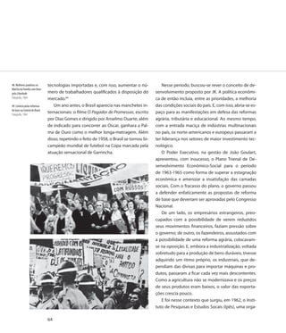 48. Mulheres paulistas na      tecnologias importadas e, com isso, aumentar o nú-             Nesse período, buscou-se rever o conceito de de-
Marcha da Família com Deus
pela Liberdade                 mero de trabalhadores qualificados à disposição do         senvolvimento proposto por JK. A política econômi-
Fotografia, 1964               mercado.64                                                 ca de então incluía, entre as prioridades, a melhoria
49. Comício pelas reformas        Um ano antes, o Brasil aparecia nas manchetes in-       das condições sociais do país. E, com isso, abria-se es-
de base na Central do Brasil
Fotografia, 1964
                               ternacionais: o filme O Pagador de Promessas, escrito      paço para as manifestações em defesa das reformas
                               por Dias Gomes e dirigido por Anselmo Duarte, além         agrária, tributária e educacional. Ao mesmo tempo,
                               de indicado para concorrer ao Oscar, ganhara a Pal-        com a entrada maciça de indústrias multinacionais
                               ma de Ouro como o melhor longa-metragem. Além              no país, os norte-americanos e europeus passaram a
                               disso, repetindo o feito de 1958, o Brasil se tornou bi-   ter liderança nos setores de maior investimento tec-
                               campeão mundial de futebol na Copa marcada pela            nológico.
                               atuação sensacional de Garrincha.                              O Poder Executivo, na gestão de João Goulart,
                                                                                          apresentou, com insucesso, o Plano Trienal de De-
                                                                                          senvolvimento Econômico-Social para o período
                                                                                          de 1963-1965 como forma de superar a estagnação
                                                                                          econômica e amenizar a insatisfação das camadas
                                                                                          sociais. Com o fracasso do plano, o governo passou
                                                                                          a defender enfaticamente as propostas de reforma
                                                                                          de base que deveriam ser aprovadas pelo Congresso
                                                                                          Nacional.
                                                                                              De um lado, os empresários estrangeiros, preo-
                                                                                          cupados com a possibilidade de verem reduzidos
                                                                                          seus movimentos financeiros, faziam pressão sobre
                                                                                          o governo; de outro, os fazendeiros, assustados com
                                                                                          a possibilidade de uma reforma agrária, colocavam-
                                                                                          se na oposição. E, embora a industrialização, voltada
                                                                                          sobretudo para a produção de bens duráveis, tivesse
                                                                                          adquirido um ritmo próprio, os industriais, que de-
                                                                                          pendiam das divisas para importar máquinas e pro-
                                                                                          dutos, passaram a ficar cada vez mais descontentes.
                                                                                          Como a agricultura não se modernizava e os preços
                                                                                          de seus produtos eram baixos, o valor das exporta-
                                                                                          ções crescia pouco.
                                                                                              E foi nesse contexto que surgiu, em 1962, o Insti-
                                                                                          tuto de Pesquisas e Estudos Socais (Ipês), uma orga-

                               64
 