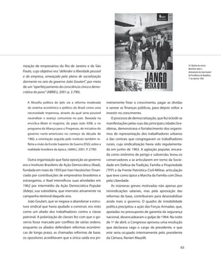 nização de empresários do Rio de Janeiro e de São                                                                        50. Matéria da revista
                                                                                                                         Manchete sobre o
Paulo, cujo objetivo era “defender a liberdade pessoal                                                                   afastamento de João Goulart
                                                                                                                         da Presidência da República,
e da empresa, ameaçada pelo plano de socialização
                                                                                                                         11 de abril de 1964
dormente no seio do governo João Goulart”, por meio
de um “aperfeiçoamento da consciência cívica e demo-
crática do povo” (ABREU, 2001 p. 2.790).

   A filosofia política do Ipês via a reforma moderada         meiramente frear o crescimento, pagar as dívidas
   do sistema econômico e político do Brasil como uma          e sanear as finanças públicas, para depois voltar a
   necessidade imperiosa, através da qual seria possível       investir no crescimento.
   neutralizar o avanço comunista no país. Baseada na              O processo de democratização, que fez eclodir as
   encíclica Mater et magistra, do papa João XXIII, e no       manifestações pelas ruas das principais cidades bra-
   programa da Aliança para o Progresso, de iniciativa do      sileiras, demonstrava o fortalecimento dos organis-
   governo norte-americano no começo da década de              mos de representação dos trabalhadores urbanos
   1960, a orientação seguida pelo instituto também re-        e das centrais que congregavam os trabalhadores
   fletia a visão da Escola Superior de Guerra (ESG) sobre a   rurais, cuja sindicalização havia sido regulamenta-
   realidade brasileira da época. (ABREU, 2001, P. 2790)       da em junho de 1963. A agitação popular, encara-
                                                               da como sinônimo de perigo e subversão, levou os
   Outra organização que fazia oposição ao governo             conservadores a se articularem em torno da Socie-
era o Instituto Brasileiro de Ação Democrática (Ibad),         dade em Defesa da Tradição, Família e Propriedade
fundada em maio de 1959 por Ivan Hasslocher. Finan-            (TFP) e da Frente Patriótica Civil-Militar, articulação
ciado por contribuições de empresários brasileiros e           que teve como ápice a Marcha da Família com Deus
estrangeiros, o Ibad intensificou suas atividades em           pela Liberdade.
1962 por intermédio da Ação Democrática Popular                    As inúmeras greves motivadas não apenas por
(Adep), sua subsidiária, que interveio ativamente na           reivindicações salariais, mas pela aprovação das
campanha eleitoral daquele ano.                                reformas de base, contribuíram para desestabilizar
   João Goulart, que se negava a abandonar a estru-            ainda mais o governo. O quadro de instabilidade
tura sindical que havia ajudado a construir, era visto         política precipitou a ação das Forças Armadas, que,
como um aliado dos trabalhadores contra a classe               apoiadas no pressuposto de garantia da segurança
patronal. A polarização de classes fez com que o go-           nacional, desencadearam o golpe de 1964. Na noite
verno fosse marcado por conflitos de várias ordens:            de 1º de abril, o Congresso aprovou uma resolução
enquanto os aliados defendiam reformas econômi-                que declarava vago o cargo de presidente, e que
cas de longo prazo, as chamadas reformas de base,              este seria ocupado interinamente pelo presidente
os opositores acreditavam que a única saída era pri-           da Câmara, Ranieri Mazzilli.

                                                                                                                    65
 