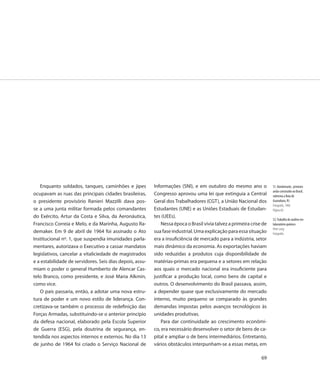 Enquanto soldados, tanques, caminhões e jipes          Informações (SNI), e em outubro do mesmo ano o              51. Bandeirante, primeiro
                                                                                                                      avião construído no Brasil,
ocupavam as ruas das principais cidades brasileiras,      Congresso aprovou uma lei que extinguia a Central           sobrevoa a Baía de
o presidente provisório Ranieri Mazzilli dava pos-        Geral dos Trabalhadores (CGT), a União Nacional dos         Guanabara, RJ
                                                                                                                      Fotografia, 1968
se a uma junta militar formada pelos comandantes          Estudantes (UNE) e as Uniões Estaduais de Estudan-          Página 66
do Exército, Artur da Costa e Silva, da Aeronáutica,      tes (UEEs).
                                                                                                                      52. Trabalho de análise em
Francisco Correia e Melo, e da Marinha, Augusto Ra-           Nessa época o Brasil vivia talvez a primeira crise de   laboratório químico
                                                                                                                      Peter Lang
demaker. Em 9 de abril de 1964 foi assinado o Ato         sua fase industrial. Uma explicação para essa situação      Fotografia
Institucional nº. 1, que suspendia imunidades parla-      era a insuficiência de mercado para a indústria, setor
mentares, autorizava o Executivo a cassar mandatos        mais dinâmico da economia. As exportações haviam
legislativos, cancelar a vitaliciedade de magistrados     sido reduzidas a produtos cuja disponibilidade de
e a estabilidade de servidores. Seis dias depois, assu-   matérias-primas era pequena e a setores em relação
miam o poder o general Humberto de Alencar Cas-           aos quais o mercado nacional era insuficiente para
telo Branco, como presidente, e José Maria Alkmin,        justificar a produção local, como bens de capital e
como vice.                                                outros. O desenvolvimento do Brasil passava, assim,
   O país passaria, então, a adotar uma nova estru-       a depender quase que exclusivamente do mercado
tura de poder e um novo estilo de liderança. Con-         interno, muito pequeno se comparado às grandes
cretizava-se também o processo de redefinição das         demandas impostas pelos avanços tecnológicos às
Forças Armadas, substituindo-se o anterior princípio      unidades produtivas.
da defesa nacional, elaborado pela Escola Superior            Para dar continuidade ao crescimento econômi-
de Guerra (ESG), pela doutrina de segurança, en-          co, era necessário desenvolver o setor de bens de ca-
tendida nos aspectos internos e externos. No dia 13       pital e ampliar o de bens intermediários. Entretanto,
de junho de 1964 foi criado o Serviço Nacional de         vários obstáculos interpunham-se a essas metas, em

                                                                                                                69
 