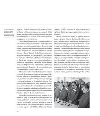53. O Presidente Marechal        especial a ausência de mecanismos de financiamen-         1964, foi criado o Escritório de Pesquisa Econômica
Castelo Branco inaugura
oficialmente a Usina de          to. O setor público encontrava-se com elevado déficit     Aplicada (Epea), que logo depois se converteria em
Furnas e as obras da Usina       devido aos gastos realizados no governo JK, e o setor     instituto.1
de Estreito em Minas Gerais
Fotografia, 12 de maio de 1965   privado não possuía recursos financeiros disponíveis          Muitos economistas aliados do governo, entre os
                                 para garantir os investimentos.                           quais o próprio Roberto Campos, identificavam-se
                                     Com o objetivo de enfrentar a crítica situação eco-   com a teoria proposta por Whitman Rostow que, co-
                                 nômico-financeira que se arrastava desde o governo        nhecida como Estágios do Desenvolvimento Econô-
                                 anterior e controlar os trabalhadores do campo e da       mico, propunha a busca da industrialização como um
                                 cidade, o governo decidiu promover uma reforma do         caminho a ser seguido para se atingir o crescimento
                                 Estado. Inspirado nas idéias de Roberto de Oliveira       econômico. Por esse processo histórico linear, os pa-
                                 Campos e Otávio Gouveia de Bulhões, representan-          íses deveriam transpor etapas: a primeira correspon-
                                 tes respectivamente do Planejamento e da Fazenda,         deria a um estado natural de subdesenvolvimento; a
                                 foi instituído o Plano de Ação Econômica do Gover-        segunda, ao surgimento das condições para a passa-
                                 no (Paeg), que visava, ao mesmo tempo, equilibrar o       gem da tradição à modernidade; a terceira represen-
                                 balanço de pagamentos e estimular o crescimento.          taria o período em que os obstáculos ao crescimen-
                                 Tratava-se de promover o saneamento das finanças          to seriam vencidos; a quarta fase aconteceria com a
                                 por meio do corte de gastos e do aumento de impos-        adaptação definitiva da sociedade às necessidades
                                 tos sobre serviços públicos (PAEG, 1964).                 da produção; e na última etapa, denominada de con-
                                     O Paeg tinha como metas de médio prazo acelerar       sumo de massas, ocorreria a distribuição dos ganhos
                                 o ritmo de desenvolvimento, conter o processo infla-
                                 cionário, atenuar os desequilíbrios setoriais e regio-
                                 nais, aumentar o investimento e com isso o emprego,
                                 e corrigir a tendência ao desequilíbrio interno. Com
                                 esse programa pretendia-se ainda dinamizar a políti-
                                 ca educacional, visando à ampliação das oportunida-
                                 des de acesso à educação, à racionalização dos recur-
                                 sos disponíveis e ao ajuste do ensino às necessidades
                                 técnicas e culturais da sociedade moderna.
                                     A questão educacional mereceu uma parte pe-
                                 quena no Paeg, na qual se discutiam os dispêndios
                                 em educação com base em estimativas de recursos
                                 a serem empregados no setor. Admitia-se então a
                                 necessidade de um aumento de 180 mil matrículas
                                 no ensino superior até 1970. Em 10 de setembro de

                                 70
 