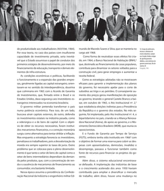 de produtividade aos trabalhadores (ROSTOW, 1964).        mundo de Macedo Soares e Silva, que se manteria no        54. Grupo de professores,
                                                                                                                    técnicos e diretores de
Por essa teoria, no caso dos países com insuficiente      cargo até 1968.                                           ensino industrial, cumpre
capacidade de investimento privado, seria inevitá-             Como forma de neutralizar esses efeitos foi cria-    nos Estados Unidos estágio
                                                                                                                    de aperfeiçoamento
vel que o Estado assumisse o papel de condutor dos        do, em 1964, o Banco Nacional de Habitação (BNH),2        didático, como bolsistas do
                                                                                                                    governo americano, Rio de
primeiros estágios de desenvolvimento, por meio do        que, destinado ao financiamento de casas populares,
                                                                                                                    Janeiro, RJ
financiamento de educação, transporte e demais ele-       contribuía para dinamizar os setores voltados para a      Fotografia, 1963

mentos de infra-estrutura.                                construção civil, para gerar empregos e aumentar a
   As condições econômicas e políticas, facilitando       receita federal.
o funcionamento e a expansão das grandes empre-               Como as estratégias adotadas não se mostravam
sas, geralmente ligadas ao capital estrangeiro, orien-    eficazes para garantir a implementação dos planos
tavam-se no sentido da interdependência, doutrina         do governo, foi necessário apelar para o corte de
que culminaria em 1965 com o Acordo de Garantia           subsídios ao trigo e ao petróleo. O conseqüente au-
de Investimentos, que, firmado entre o Brasil e os        mento dos preços gerou manifestações de oposição
Estados Unidos, dava segurança aos investidores es-       ao governo, levando o general Castelo Branco a bai-
trangeiros interessados na economia brasileira.           xar, em outubro de 1965, o Ato Institucional nº. 2,3
   O governo militar pretendia transformar o país         que estabelecia eleições indiretas para a Presidência
numa potência econômica. Para isso, de um lado,           da República e o governo dos estados. No mês se-
buscava atrair capitais externos, de outro, defendia      guinte, foi implantado, pelo Ato Institucional nº. 4, o
os investimentos estatais na indústria pesada, como       bipartidarismo no país, criando-se a Aliança Renova-
a siderúrgica e a de bens de capital. Com o objeti-       dora Nacional (Arena), de apoio ao governo, e o Mo-
vo de obter os recursos necessários, foram instituí-      vimento Democrático Brasileiro (MDB), que reunia os
dos mecanismos financeiros, e a correção monetária        oposicionistas.
surgiu como alternativa para tentar driblar a inflação.       E o Fundo de Garantia por Tempo de Serviço
Mas enquanto a estratégia favorecia os investidores,      (FGTS), embora tenha sido instituído em 19664 com
penalizava os trabalhadores, pois a desvalorização da     o objetivo de formar uma reserva para cobrir as des-
moeda era sempre superior às taxas de juros. Outro        pesas com aposentadorias, demissões, invalidez e
problema que se colocava para o pleno desenvolvi-         desemprego, passava a funcionar também como
mento é que tanto o setor de bens de capital como o       fonte de recursos para financiar os projetos do go-
setor de bens intermediários dependiam da deman-          verno.
da pelos produtos, que, com a concentração de ren-            Além disso, o sistema educacional encontrava-
da e a ausência de mecanismos de financiamento ao         se defasado. A implantação das indústrias de base
consumidor, era bastante limitada.                        e o crescimento acelerado dos anos 1950 haviam
   Nessa época assumia a presidência da Confede-          contribuído para ampliar e diversificar o mercado
ração Nacional da Indústria o engenheiro militar Ed-      de trabalho; além disso, houve uma mudança no

                                                                                                              71
 