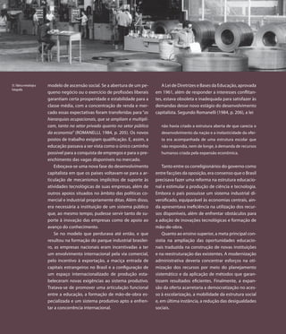 55. Fábrica metalúrgica   modelo de ascensão social. Se a abertura de um pe-        A Lei de Diretrizes e Bases da Educação, aprovada
Fotografia
                          queno negócio ou o exercício de profissões liberais    em 1961, além de responder a interesses conflitan-
                          garantiam certa prosperidade e estabilidade para a     tes, estava obsoleta e inadequada para satisfazer às
                          classe média, com a concentração de renda e mer-       demandas desse novo estágio do desenvolvimento
                          cado essas expectativas foram transferidas para “as    capitalista. Segundo Romanelli (1984, p. 206), a lei
                          hierarquias ocupacionais, que se ampliam e multipli-
                          cam, tanto no setor privado quanto no setor público       não havia criado a estrutura aberta de que carecia o
                          da economia” (ROMANELLI, 1984, p. 205). Os novos          desenvolvimento da nação e a inelasticidade da ofer-
                          postos de trabalho exigiam qualificação. E, assim, a      ta era acompanhada de uma estrutura escolar que
                          educação passava a ser vista como o único caminho         não respondia, nem de longe, à demanda de recursos
                          possível para a conquista de empregos e para o pre-       humanos criada pela expansão econômica.
                          enchimento das vagas disponíveis no mercado.
                              Esboçava-se uma nova fase do desenvolvimento           Tanto entre os correligionários do governo como
                          capitalista em que os países voltavam-se para a ar-    entre facções da oposição, era consenso que o Brasil
                          ticulação de mecanismos implícitos de suporte às       precisava fazer uma reforma na estrutura educacio-
                          atividades tecnológicas de suas empresas, além de      nal e estimular a produção de ciência e tecnologia.
                          outros apoios situados no âmbito das políticas co-     Embora o país possuísse um sistema industrial di-
                          mercial e industrial propriamente ditas. Além disso,   versificado, equiparável às economias centrais, ain-
                          era necessária a instituição de um sistema público     da apresentava ineficiência na utilização dos recur-
                          que, ao mesmo tempo, pudesse servir tanto de su-       sos disponíveis, além de enfrentar obstáculos para
                          porte à inovação das empresas como de apoio ao         a adoção de inovações tecnológicas e formação de
                          avanço do conhecimento.                                mão-de-obra.
                              Se no modelo que perdurava até então, e que            Quanto ao ensino superior, a meta principal con-
                          resultou na formação do parque industrial brasilei-    sistia na ampliação das oportunidades educacio-
                          ro, as empresas nacionais eram incentivadas a ter      nais traduzida na construção de novas instituições
                          um envolvimento internacional pela via comercial,      e na reestruturação das existentes. A modernização
                          pelo incentivo à exportação, a maciça entrada de       administrativa deveria concentrar esforços na oti-
                          capitais estrangeiros no Brasil e a configuração de    mização dos recursos por meio do planejamento
                          um espaço internacionalizado de produção esta-         sistemático e da aplicação de métodos que garan-
                          beleceram novas exigências ao sistema produtivo.       tissem resultados eficientes. Finalmente, a expan-
                          Tratava-se de promover uma articulação funcional       são da oferta acarretaria a democratização no aces-
                          entre a educação, a formação de mão-de-obra es-        so à escolarização, a mobilidade da estrutura social
                          pecializada e um sistema produtivo apto a enfren-      e, em última instância, a redução das desigualdades
                          tar a concorrência internacional.                      sociais.
 