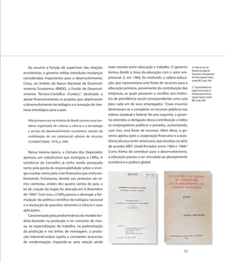 Ao assumir a função de supervisor das relações             mais estreita entre educação e trabalho. O governo       56. Folha de rosto do
                                                                                                                       Relatório da Equipe de
econômicas, o governo militar introduziu mudanças             tentou dividir o ônus da educação com o setor em-        Assessoria ao Planejamento
consideradas importantes para o desenvolvimento.              presarial. E, em 1964, foi instituído o salário-educa-   do Ensino Superior (Eapes),
                                                                                                                       Acordo MEC-Usaid, 1968
Criou, no âmbito do Banco Nacional de Desenvol-               ção, que representava uma fonte de recursos para a
                                                              educação primária, proveniente da contribuição das       57. Capa do Relatório da
vimento Econômico (BNDE), o Fundo de Desenvol-                                                                         Equipe de Assessoria ao
vimento Técnico-Científico (Funtec),5 destinado a             empresas, as quais passaram a recolher aos institu-      Planejamento do Ensino
                                                                                                                       Superior (Eapes), Acordo
apoiar financeiramente os projetos que objetivavam            tos de previdência social correspondentes uma cota       MEC-Usaid, 1969
o desenvolvimento tecnológico e a inovação de inte-           para cada um de seus empregados.7 Esses insumos
resse estratégico para o país.                                destinavam-se a completar os recursos públicos nas
                                                              esferas estadual e federal. No ano seguinte, o gover-
   Pela primeira vez na história do Brasil ocorreu uma ten-   no estendeu a obrigação dessa contribuição a todos
   tativa organizada de colocar a ciência e a tecnologia      os empregadores públicos e privados, aumentando,
   a serviço do desenvolvimento econômico, através da         com isso, essa fonte de recursos. Além disso, o go-
   mobilização de um substancial volume de recursos           verno apelou para a cooperação financeira e a assis-
   (SCHWARTZMAN, 1979, p. 299).                               tência técnica norte-americana, que resultou na série
                                                              de acordos MEC-Usaid firmados entre 1964 e 1968.8
    Nessa mesma época, a Câmara dos Deputados                 Como forma de contribuir para o desenvolvimento,
aprovou um substitutivo que extinguia o CNPq. A               a educação passou a ser vinculada ao planejamento
existência do Conselho já vinha sendo ameaçada                econômico e político global.
tanto pela perda da responsabilidade sobre a ener-
gia nuclear como pela crise financeira que vinha en-
frentando. Entretanto, devido aos protestos de vá-
rios cientistas, vindos dos quatro cantos do país, a
lei de criação do órgão foi alterada em 8 dezembro
de 1964.6 Com isso, o CNPq passou a abranger a for-
mulação da política científico-tecnológica nacional
e a resolução de questões atinentes à ciência e suas
aplicações.
    Caracterizada pela predominância do modelo for-
dista baseado na produção e no consumo de mas-
sa, na especialização do trabalho, na padronização
da produção e nas linhas de montagem, a produ-
ção industrial estava sujeita a constantes processos
de modernização, impondo-se uma relação ainda

                                                                                                                 73
 