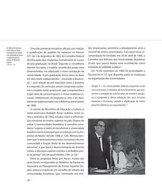 58. Ministro da Educação          Uma das primeiras iniciativas oficiais com relação     des empresariais, permitiria o planejamento sério e
Pedro Aleixo, no Fórum
Extraordinário dos Reitores   à qualificação de quadros foi expressa no Parecer          racional do ensino universitário. Com base nessa re-
com a finalidade de estudar                                                              comendação foi fundado, em 29 de abril de 1966, o
a regulamentação do
                              977, de 3 de dezembro de 1965, do Conselho Federal
Estatuto do Magistério        de Educação, que implantou formalmente os cursos           Conselho dos Reitores das Universidades Brasileiras
Superior
Fotografia, 1966              de pós-graduação no Brasil. Segundo o conselheiro          (Crub), que pouco depois seria reconhecido como
                              Newton Sucupira, o modelo, oriundo dos países mais         entidade de utilidade pública.9
                              desenvolvidos, era adequado à nova concepção de               Em 18 de novembro de 1966, foi promulgado o
                              universidade. A pós-graduação stricto sensu se daria       Decreto-lei nº. 53, que dispunha sobre as mudanças
                              em dois níveis independentes – mestrado e doutora-         na organização das universidades:
                              do –, sem relação de pré-requisitos entre o primeiro
                              e o segundo. Os currículos seriam compostos confor-           Artigo 1º – As Universidades federais organizar-se-ão
                              me o modelo norte-americano, que compreendia o                com estruturas e métodos de funcionamento que pre-
                              major (área de concentração) e o minor (matérias co-          servem a unidade de suas funções de ensino e pesqui-
                              nexas). Infelizmente, tal proposta só viria a ser devi-       sa e assegurem a plena utilização dos seus recursos
                              damente implementada com a Reforma Universitária              materiais e humanos, vedada a duplicação de meios
                              de 1968.                                                      para fins idênticos ou equivalentes.10
                                  A convite do Ministério da Educação e Cultura, o
                              norte-americano Rudolph Atcon realizou, entre ju-
                              nho e setembro de 1965, estudos sobre a reformula-
                              ção estrutural do ensino superior no país. Depois de
                              visitar 12 universidades brasileiras, o consultor consi-
                              derou “urgente a tarefa de transformar a universidade
                              brasileira numa instituição que se sintonize com os pro-
                              pósitos da Nação” (ATCON, 1966, p. 120). Afirmou tam-
                              bém que “o desenvolvimento sócio-econômico de uma
                              comunidade é função direta de seu desenvolvimento
                              educativo” e que “para o desenvolvimento da América
                              Latina, a educação superior constitui o verdadeiro pon-
                              to de partida” (ATCON apud FÁVERO, 1991, p. 20)
                                  Entre as propostas feitas por Atcon, muitas das
                              quais foram incorporadas ao Relatório da Equipe de
                              Assessoria ao Planejamento do Ensino Superior (Ea-
                              pes), estava a criação de um conselho de reitores das
                              universidades brasileiras, que, constituído em mol-

                              74
 