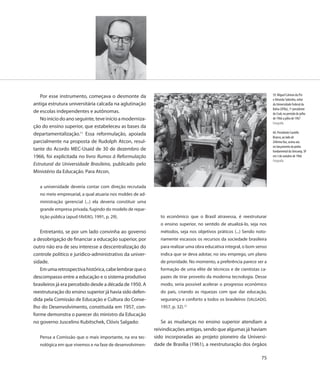 Por esse instrumento, começava o desmonte da                                                                         59. Miguel Calmon du Pin
                                                                                                                        e Almeida Sobrinho, reitor
antiga estrutura universitária calcada na aglutinação                                                                   da Universidade Federal da
                                                                                                                        Bahia (UFBa), 1º presidente
de escolas independentes e autônomas.                                                                                   do Crub, no período de julho
   No início do ano seguinte, teve início a moderniza-                                                                  de 1966 a julho de 1967
                                                                                                                        Fotografia
ção do ensino superior, que estabeleceu as bases da
departamentalização.11 Essa reformulação, apoiada                                                                       60. Presidente Castello
                                                                                                                        Branco, ao lado de
parcialmente na proposta de Rudolph Atcon, resul-                                                                       Zeferino Vaz, assina ata
                                                                                                                        no lançamento da pedra
tante do Acordo MEC-Usaid de 30 de dezembro de                                                                          fundamental da Unicamp, SP
1966, foi explicitada no livro Rumos à Reformulação                                                                     em 5 de outubro de 1966
                                                                                                                        Fotografia
Estrutural da Universidade Brasileira, publicado pelo
Ministério da Educação. Para Atcon,

   a universidade deveria contar com direção recrutada
   no meio empresarial, a qual atuaria nos moldes de ad-
   ministração gerencial (...) ela deveria constituir uma
   grande empresa privada, fugindo do modelo de repar-
   tição pública (apud FÁVERO, 1991, p. 29).                   to econômico que o Brasil atravessa, é reestruturar
                                                               o ensino superior, no sentido de atualizá-lo, seja nos
   Entretanto, se por um lado convinha ao governo              métodos, seja nos objetivos práticos (...) Sendo noto-
a desobrigação de financiar a educação superior, por           riamente escassos os recursos da sociedade brasileira
outro não era de seu interesse a descentralização do           para realizar uma obra educativa integral, o bom senso
controle político e jurídico-administrativo da univer-         indica que se deva adotar, no seu emprego, um plano
sidade.                                                        de prioridade. No momento, a preferência parece ser a
   Em uma retrospectiva histórica, cabe lembrar que o          formação de uma elite de técnicos e de cientistas ca-
descompasso entre a educação e o sistema produtivo             pazes de tirar proveito da moderna tecnologia. Desse
brasileiros já era percebido desde a década de 1950. A         modo, seria possível acelerar o progresso econômico
reestruturação do ensino superior já havia sido defen-         do país, criando as riquezas com que dar educação,
dida pela Comissão de Educação e Cultura do Conse-             segurança e conforto a todos os brasileiros (SALGADO,
lho do Desenvolvimento, constituída em 1957, con-              1957, p. 32).12
forme demonstra o parecer do ministro da Educação
no governo Juscelino Kubitschek, Clóvis Salgado:               Se as mudanças no ensino superior atendiam a
                                                            reivindicações antigas, sendo que algumas já haviam
   Pensa a Comissão que o mais importante, na era tec-      sido incorporadas ao projeto pioneiro da Universi-
   nológica em que vivemos e na fase de desenvolvimen-      dade de Brasília (1961), a reestruturação dos órgãos

                                                                                                                  75
 