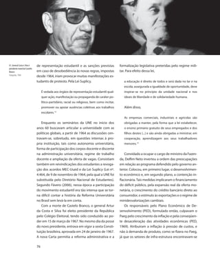 61. General Costa e Silva e    de representação estudantil e as sanções previstas               formalização legislativa preteridas pelo regime mili-
presidente marechal Castello
Branco                         em caso de desobediência às novas regras, impostas               tar. Para efeito dessa lei,
Fotografia, 1964               desde 1964, iriam provocar muitas manifestações es-
                               tudantis de protesto. Pela Lei Suplicy,                             a educação é direito de todos e será dada no lar e na
                                                                                                   escola; assegurada a igualdade de oportunidade, deve
                                    É vedada aos órgãos de representação estudantil qual-          inspirar-se no princípio da unidade nacional e nos
                                    quer ação, manifestação ou propaganda de caráter po-           ideais de liberdade e de solidariedade humana.
                                    lítico-partidário, racial ou religioso, bem como incitar,
                                    promover ou apoiar ausências coletivas aos trabalhos           Além disso,
                                              13
                                    escolares.
                                                                                                   As empresas comerciais, industriais e agrícolas são
                                  Enquanto os seminários da UNE no início dos                      obrigadas a manter, pela forma que a lei estabelecer,
                               anos 60 buscavam articular a universidade com as                    o ensino primário gratuito de seus empregados e dos
                               políticas globais, a partir de 1964 as discussões cen-              filhos destes (...) e são ainda obrigadas a ministrar, em
                               travam-se, sobretudo, em questões internas à pro-                   cooperação, aprendizagem aos seus trabalhadores
                               pria instituição, tais como autonomia universitária,                menores.14
                               forma de participação dos corpos docente e discente
                               na administração universitária, regime de trabalho                   Convidado a ocupar o cargo de ministro da Fazen-
                               docente e ampliação da oferta de vagas. Consistiam               da, Delfim Neto inverteu a ordem das preocupações
                               também em reivindicações dos estudantes a revoga-                em relação ao programa defendido pelo governo an-
                               ção dos acordos MEC-Usaid e da Lei Suplicy (Lei nº.              terior. Colocou, em primeiro lugar, o desenvolvimen-
                               4.464, de 9 de novembro de 1964, pela qual a UNE foi             to econômico e, em segundo plano, a contenção in-
                               substituída pelo Diretório Nacional de Estudantes).              flacionária. Tais medidas implicaram o financiamento
                               Segundo Fávero (2006), nessa época a participação                do déficit público, pela expansão real da oferta mo-
                               do movimento estudantil era tão intensa que se tor-              netária, o crescimento do crédito bancário direto ao
                               na difícil contar a história da Reforma Universitária            consumidor, o estímulo às exportações e o regime de
                               no Brasil sem levá-la em conta.                                  minidesvalorizações cambiais.
                                  Com a morte de Castelo Branco, o general Artur                    Os responsáveis pelo Plano Econômico de De-
                               da Costa e Silva foi eleito presidente da República              senvolvimento (PED), formulado então, culpavam o
                               pelo Colégio Eleitoral, tendo sido conduzido ao po-              Paeg pelo crescimento da inflação e pela conseqüen-
                               der em 15 de março de 1967. No mesmo dia da posse                te desaceleração das atividades econômicas (PED,
                               do novo presidente, entrava em vigor a sexta Consti-             1969). Atribuíram a inflação à pressão de custos, e
                               tuição brasileira, aprovada em 24 de janeiro de 1967.            não à demanda de produto, como se fizera no Paeg,
                               A nova Carta permitia a reforma administrativa e a               já que os setores de infra-estrutura encontravam-se

                               76
 