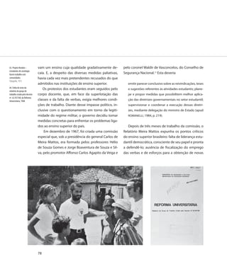 63. Projeto Rondon –           vam um ensino cuja qualidade gradativamente de-        pelo coronel Waldir de Vasconcelos, do Conselho de
estudantes de sociologia
fazem trabalho com             caía. E, a despeito das diversas medidas paliativas,   Segurança Nacional.15 Esta deveria
comunidades                    havia cada vez mais pretendentes recusados do que
Fotografia, 1973
                               admitidos nas instituições de ensino superior.            emitir parecer conclusivo sobre as reivindicações, teses
64. Folha de rosto do
                                   Os protestos dos estudantes eram seguidos pelo        e sugestões referentes às atividades estudantis; plane-
relatório do grupo de
trabalho criado pelo decreto   corpo docente, que, em face da superlotação das           jar e propor medidas que possibilitem melhor aplica-
nº. 62.937/68, da Reforma
Universitária, 1968            classes e da falta de verbas, exigia melhores condi-      ção das diretrizes governamentais no setor estudantil;
                               ções de trabalho. Diante desse impasse político, in-      supervisionar e coordenar a execução dessas diretri-
                               clusive com o questionamento em torno da legiti-          zes, mediante delegação do ministro de Estado (apud
                               midade do regime militar, o governo decidiu tomar         ROMANELLI, 1984, p. 219).
                               medidas concretas para enfrentar os problemas liga-
                               dos ao ensino superior do país.                           Depois de três meses de trabalho da comissão, o
                                   Em dezembro de 1967, foi criada uma comissão       Relatório Meira Mattos expunha os pontos críticos
                               especial que, sob a presidência do general Carlos de   do ensino superior brasileiro: falta de liderança estu-
                               Meira Mattos, era formada pelos professores Hélio      dantil democrática, consciente de seu papel e pronta
                               de Souza Gomes e Jorge Boaventura de Souza e Sil-      a defendê-lo; ausência de fiscalização do emprego
                               va, pelo promotor Affonso Carlos Agapito da Veiga e    das verbas e de esforços para a obtenção de novas




                               78
 