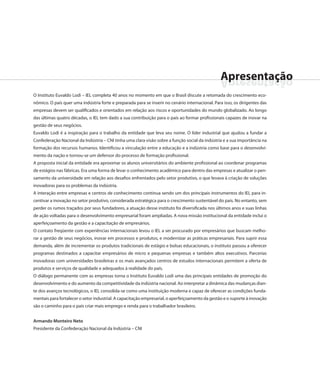 Apresentação
                                                                                                 oãçatneserpA
O Instituto Euvaldo Lodi – IEL completa 40 anos no momento em que o Brasil discute a retomada do crescimento eco-
nômico. O país quer uma indústria forte e preparada para se inserir no cenário internacional. Para isso, os dirigentes das
empresas devem ser qualificados e orientados em relação aos riscos e oportunidades do mundo globalizado. Ao longo
das últimas quatro décadas, o IEL tem dado a sua contribuição para o país ao formar profissionais capazes de inovar na
gestão de seus negócios.
Euvaldo Lodi é a inspiração para o trabalho da entidade que leva seu nome. O líder industrial que ajudou a fundar a
Confederação Nacional da Indústria – CNI tinha uma clara visão sobre a função social da indústria e a sua importância na
formação dos recursos humanos. Identificou a vinculação entre a educação e a indústria como base para o desenvolvi-
mento da nação e tornou-se um defensor do processo de formação profissional.
A proposta inicial da entidade era aproximar os alunos universitários do ambiente profissional ao coordenar programas
de estágios nas fábricas. Era uma forma de levar o conhecimento acadêmico para dentro das empresas e atualizar o pen-
samento da universidade em relação aos desafios enfrentados pelo setor produtivo, o que levava à criação de soluções
inovadoras para os problemas da indústria.
A interação entre empresas e centros de conhecimento continua sendo um dos principais instrumentos do IEL para in-
centivar a inovação no setor produtivo, considerada estratégica para o crescimento sustentável do país. No entanto, sem
perder os rumos traçados por seus fundadores, a atuação desse instituto foi diversificada nos últimos anos e suas linhas
de ação voltadas para o desenvolvimento empresarial foram ampliadas. A nova missão institucional da entidade inclui o
aperfeiçoamento da gestão e a capacitação de empresários.
O contato freqüente com experiências internacionais levou o IEL a ser procurado por empresários que buscam melho-
rar a gestão de seus negócios, inovar em processos e produtos, e modernizar as práticas empresariais. Para suprir essa
demanda, além de incrementar os produtos tradicionais de estágio e bolsas educacionais, o instituto passou a oferecer
programas destinados a capacitar empresários de micro e pequenas empresas e também altos executivos. Parcerias
inovadoras com universidades brasileiras e os mais avançados centros de estudos internacionais permitem a oferta de
produtos e serviços de qualidade e adequados à realidade do país.
O diálogo permanente com as empresas torna o Instituto Euvaldo Lodi uma das principais entidades de promoção do
desenvolvimento e do aumento da competitividade da indústria nacional. Ao interpretar a dinâmica das mudanças dian-
te dos avanços tecnológicos, o IEL consolida-se como uma instituição moderna e capaz de oferecer as condições funda-
mentais para fortalecer o setor industrial. A capacitação empresarial, o aperfeiçoamento da gestão e o suporte à inovação
são o caminho para o país criar mais emprego e renda para o trabalhador brasileiro.


Armando Monteiro Neto
Presidente da Confederação Nacional da Indústria – CNI
 