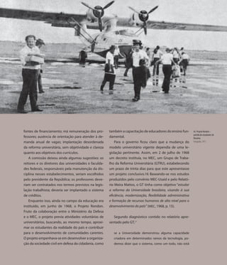 65.




      fontes de financiamento; má remuneração dos pro-       também a capacitação de educadores do ensino fun-        65. Projeto Rondon –
                                                                                                                      partida de estudantes de
      fessores; ausência de orientação para atender à de-    damental.                                                Roraima
      manda anual de vagas; implantação desordenada              Para o governo ficou claro que a mudança do          Fotografia, 1973

      da reforma universitária, sem objetividade e clareza   modelo universitário vigente dependia de uma le-
      quanto aos objetivos dos currículos.                   gislação pertinente. Assim, em 2 de julho de 1968
          A comissão deixou ainda algumas sugestões: os      um decreto instituía, no MEC, um Grupo de Traba-
      reitores e os diretores das universidades e faculda-   lho da Reforma Universitária (GTRU), estabelecendo
      des federais, responsáveis pela manutenção da dis-     um prazo de trinta dias para que este apresentasse
      ciplina nesses estabelecimentos, seriam escolhidos     um projeto conclusivo.16 Baseando-se nos estudos
      pelo presidente da República; os professores deve-     produzidos pelo convênio MEC-Usaid e pelo Relató-
      riam ser contratados nos termos previstos na legis-    rio Meira Mattos, o GT tinha como objetivo “estudar
      lação trabalhista; deveria ser implantado o sistema    a reforma da Universidade brasileira, visando à sua
      de créditos.                                           eficiência, modernização, flexibilidade administrativa
          Enquanto isso, ainda no campo da educação era      e formação de recursos humanos de alto nível para o
      instituído, em junho de 1968, o Projeto Rondon.        desenvolvimento do país” (MEC, 1968, p. 15).
      Fruto da colaboração entre o Ministério da Defesa
      e o MEC, o projeto previa atividades voluntárias de       Segundo diagnóstico contido no relatório apre-
      universitários, buscando, ao mesmo tempo, aproxi-      sentado pelo GT,17
      mar os estudantes da realidade do país e contribuir
      para o desenvolvimento de comunidades carentes.           se a Universidade demonstrou alguma capacidade
      O projeto empenhava-se em desenvolver a organiza-         criadora em determinados ramos da tecnologia, po-
      ção da sociedade civil em defesa da cidadania, como       demos dizer que o sistema, como um todo, não está
 