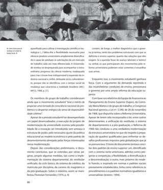 66. Jovens fazem prova de        aparelhado para cultivar a investigação científica e tec-      contém, de longe, o melhor diagnóstico que o gover-
vestibular em estádio de
futebol, Recife, PE              nológica (...) faltou-lhe a flexibilidade necessária para   no já tentou, tanto dos problemas estruturais com que se
                                 oferecer produto universitário amplamente diversifica-      defronta o ensino superior, quanto das soluções que eles
                                 do e capaz de satisfazer às solicitações de um mercado      exigem. Se a questão fosse de avanço ‘abstrato’ e ‘teórico’
                                 de trabalho cada vez mais diferenciado. A Universida-       ou verbal, os que participaram dos movimentos pela re-
                                 de revelou-se despreparada para acompanhar o extra-         forma universitária poderiam estar contentes e ensarilhar
                                 ordinário progresso da ciência moderna, inadequada          suas armas.
                                 para criar o know-how indispensável à expansão da in-
                                 dústria nacional e, enfim, defasada sócio-culturalmen-          Enquanto isso, o movimento estudantil ganhava
                                 te, porque não se identificou com o tempo social da         força. Com o argumento da demanda reprimida e
                                 mudança que caracteriza a realidade brasileira (MEC/        das insatisfatórias condições de ensino, pressionava
                                 MPCG, 1968, p. 21).                                         o governo por uma ampla reforma da educação su-
                                                                                             perior.
                                Os membros do grupo de trabalho consideraram                     Com base nos relatórios da Equipe de Assessoria ao
                            ainda que o movimento estudantil “teve o mérito de               Planejamento do Ensino Superior (Eapes), da Comis-
                            propiciar uma tomada de consciência nacional do pro-             são Meira Mattos e do grupo de trabalho, o Congresso
                            blema e o despertar enérgico do senso de responsabili-           Nacional aprovou a Lei nº. 5.540, de 28 de novembro
                            dade coletiva”.                                                  de 1968, que dispunha sobre a Reforma Universitária.
                                Apesar de a pressão estudantil ter desempenhado              Apesar de terem sido incorporados à lei, entre outros
                            um papel desencadeador, a execução do projeto de                 determinantes, a unificação do vestibular, o sistema
                            modernização da universidade ocorreu pela possibi-               de departamentos e a pós-graduação, a Reforma de
                            lidade de a inovação ser introduzida sem ameaça à                1968 não conduziu a uma verdadeira modernização
                            estrutura de poder, pelo necessário ajuste da política           da estrutura universitária no que diz respeito à prepa-
                            educacional ao modelo econômico e pelo padrão de                 ração de quadros qualificados para enfrentar os de-
                            desenvolvimento almejado pelas forças interessadas               safios profissionais impostos pela globalização que já
                            nessa modernização.                                              se prenunciava. O texto do documento tentava conci-
                                Depois das considerações preliminares, o docu-               liar dois padrões de ensino superior: um, identificado
                            mento conclusivo, que se estendeu por várias pá-                 com o sistema norte-americano, admitia como cate-
                            ginas, propôs algumas medidas, tais como a imple-                gorias a competição, a flexibilidade, a diversificação e
                            mentação do sistema departamental, do vestibular                 a descentralização; o outro, mais próximo do mode-
                            unificado, do ciclo básico, do sistema de créditos, da           lo francês, e inspirado em normas e padrões sociais
                            matrícula por disciplina, da carreira do magistério e            previamente estabelecidos, tinha como referência os
                            da pós-graduação. Sobre o relatório, assim se mani-              procedimentos e os padrões normativos igualitários e
                            festou Florestan Fernandes (1974, p. 4)                          universalistas (BOMENY, 1994).

                            80
 