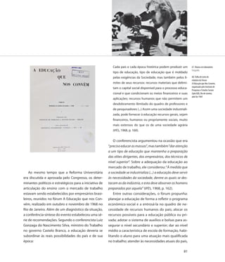 Cada país e cada época histórica podem produzir um        67. Alunos em laboratório
                                                                                                                      Fotografia
                                                            tipo de educação, tipo de educação que é moldado
                                                            pelas exigências da Sociedade, mas também pelos li-       68. Folha de rosto do
                                                                                                                      relatório do Fórum
                                                            mites de seus recursos: recursos materiais que delimi-    A Educação que Nos Convém,
                                                                                                                      organizado pelo Instituto de
                                                            tam o capital social disponível para o processo educa-
                                                                                                                      Pesquisas e Estudos Sociais
                                                            cional e que condicionam os meios financeiros e suas      (Ipês/GB), Rio de Janeiro,
                                                                                                                      abril de 1969
                                                            aplicações; recursos humanos que não permitem um
                                                            desdobramento ilimitado do quadro de professores e
                                                            de pesquisadores (...) Assim uma sociedade industriali-
                                                            zada, pode fornecer à educação recursos gerais, sejam
                                                            financeiros, humanos ou propriamente sociais, muito
                                                            mais extensos do que os de uma sociedade agrária
                                                            (IPÊS, 1968, p. 160).


                                                             O conferencista argumentou na ocasião que era
                                                         “preciso educar as massas”, mas também “dar atenção
                                                         a um tipo de educação que mantenha a preparação
                                                         das elites dirigentes, dos empresários, dos técnicos de
                                                         nível superior”. Sobre a adequação da educação ao
                                                         mercado de trabalho, ele considerou: “À medida que
    Ao mesmo tempo que a Reforma Universitária           a sociedade se industrializa (...) a educação deve servir
era discutida e aprovada pelo Congresso, os deter-       às necessidades da sociedade, dentre as quais se des-
minantes políticos e estratégicos para a iniciativa de   tacam as da indústria, e esta deve absorver os homens
articulação do ensino com o mercado de trabalho          preparados por aquela” (IPÊS, 1968, p. 162).
estavam sendo estabelecidos por empresários brasi-           Entre outras considerações, o fórum propunha:
leiros, reunidos no fórum A Educação que nos Con-        planejar a educação de forma a refletir o programa
vém, realizado em outubro e novembro de 1968 no          econômico-social e a entrosá-la no quadro de ne-
Rio de Janeiro. Além de um diagnóstico da situação,      cessidade de recursos humanos do país; alocar os
a conferência-síntese do evento estabeleceu uma sé-      recursos possíveis para a educação pública ou pri-
rie de recomendações. Segundo o conferencista Luiz       vada; adotar o sistema de auxílios e bolsas para as-
Gonzaga do Nascimento Silva, ministro do Trabalho        segurar o nível secundário e superior; dar ao nível
no governo Castelo Branco, a educação deveria se         médio a característica de escola de formação, habi-
subordinar às reais possibilidades do país e de sua      litando o aluno para uma atuação mais qualificada
época:                                                   no trabalho; atender às necessidades atuais do país,

                                                                                                                81
 
