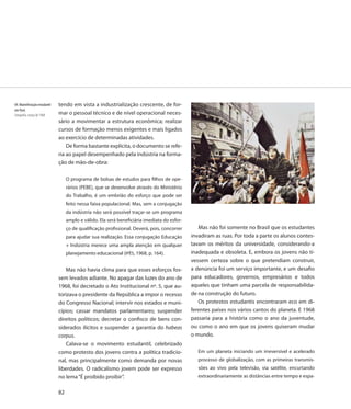 69. Manisfestação estudantil   tendo em vista a industrialização crescente, de for-
em Paris
Fotografia, março de 1968      mar o pessoal técnico e de nível operacional neces-
                               sário a movimentar a estrutura econômica; realizar
                               cursos de formação menos exigentes e mais ligados
                               ao exercício de determinadas atividades.
                                   De forma bastante explícita, o documento se refe-
                               ria ao papel desempenhado pela indústria na forma-
                               ção de mão-de-obra:

                                    O programa de bolsas de estudos para filhos de ope-
                                    rários (PEBE), que se desenvolve através do Ministério
                                    do Trabalho, é um embrião do esforço que pode ser
                                    feito nessa faixa populacional. Mas, sem a conjugação
                                    da indústria não será possível traçar-se um programa
                                    amplo e válido. Ela será beneficiária imediata do esfor-
                                    ço de qualificação profissional. Deverá, pois, concorrer      Mas não foi somente no Brasil que os estudantes
                                    para ajudar sua realização. Essa conjugação Educação       invadiram as ruas. Por toda a parte os alunos contes-
                                    + Indústria merece uma ampla atenção em qualquer           tavam os méritos da universidade, considerando-a
                                    planejamento educacional (IPÊS, 1968, p. 164).             inadequada e obsoleta. E, embora os jovens não ti-
                                                                                               vessem certeza sobre o que pretendiam construir,
                                  Mas não havia clima para que esses esforços fos-             a denúncia foi um serviço importante, e um desafio
                               sem levados adiante. No apagar das luzes do ano de              para educadores, governos, empresários e todos
                               1968, foi decretado o Ato Institucional nº. 5, que au-          aqueles que tinham uma parcela de responsabilida-
                               torizava o presidente da República a impor o recesso            de na construção do futuro.
                               do Congresso Nacional; intervir nos estados e muni-                Os protestos estudantis encontraram eco em di-
                               cípios; cassar mandatos parlamentares; suspender                ferentes países nos vários cantos do planeta. E 1968
                               direitos políticos; decretar o confisco de bens con-            passaria para a história como o ano da juventude,
                               siderados ilícitos e suspender a garantia do habeas             ou como o ano em que os jovens quiseram mudar
                               corpus.                                                         o mundo.
                                  Calava-se o movimento estudantil, celebrizado
                               como protesto dos jovens contra a política tradicio-               Em um planeta iniciando um irreversível e acelerado
                               nal, mas principalmente como demanda por novas                     processo de globalização, com as primeiras transmis-
                               liberdades. O radicalismo jovem pode ser expresso                  sões ao vivo pela televisão, via satélite, encurtando
                               no lema “É proibido proibir”.                                      extraordinariamente as distâncias entre tempo e espa-


                               82
 