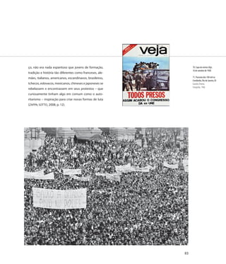ço, não era nada espantoso que jovens de formação,             70. Capa da revista Veja,
                                                               16 de outubro de 1968
tradição e história tão diferentes como franceses, ale-
mães, italianos, americanos, escandinavos, brasileiros,        71. Passeata dos 100 mil na
                                                               Cinelândia, Rio de Janeiro, RJ
tchecos, eslovacos, mexicanos, chineses e japoneses se         Evandro Teixeira
                                                               Fotografia, 1968
rebelassem e encontrassem em seus protestos – que
curiosamente tinham algo em comum como o auto-
ritarismo – inspiração para criar novas formas de luta
(ZAPPA; SOTTO, 2008, p. 12).




                                                          83
 