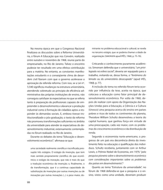 Na mesma época em que o Congresso Nacional                   minante no problema educacional e cultural, se revela
finalizava as discussões sobre a Reforma Universitá-             no terceiro estágio, que se poderia chamar a idade da
ria, o fórum A Educação que nos Convém, realizado                organização (SIMONSEN apud IPÊS, 1968, p. 75-76).
entre outubro e novembro de 1968, reunia parte do
empresariado, no Rio de Janeiro. Talvez o encontro                Criticando o conhecimento puramente acadêmi-
pudesse ter resultado em uma efetiva contribuição             co, Simonsen defendia que o universitário, “um privi-
para a matéria. No entanto, as constantes manifes-            legiado na esfera social”, deveria ser equipado para o
tações estudantis e o conseqüente clima de desor-             trabalho, evitando-se, dessa forma, o “fenômeno do
dem civil fizeram com que o governo acelerasse a              letrado ou do universitário desocupado” (apud IPÊS,
aprovação da referida reforma. Com isso, se a Lei nº.         1968, p. 77).
5.540 significou mudanças na estrutura universitária,             A inclusão do tema no referido fórum teria ocor-
atendendo sobretudo ao princípio de eficiência ad-            rido por influência da tese, aceita na época, que
ministrativa das próprias instituições de ensino, não         colocava a educação como fator principal de de-
conseguiu satisfazer às expectativas no que se referia        senvolvimento econômico. Por volta de 1960, de-
tanto à preparação de profissionais capazes de em-            pois de realizar com apoio da Organização das Na-
preender o desenvolvimento e alavancar a produção             ções Unidas para a Educação, a Ciência e a Cultura
industrial como à formação de cidadãos aptos a res-           (Unesco) uma pesquisa acerca do ensino em países
ponder às demandas sociais. E, embora tivesse ins-            pobres e ricos de todos os continentes do planeta,
titucionalizado a pós-graduação, o texto da reforma           Theodore William Schultz desenvolveu a teoria do
não promoveu transformações suficientes no âmbito             capital humano, que ganhou força em virtude de
da universidade para atender às expectativas do de-           uma preocupação, cada vez maior, com os proble-
senvolvimento industrial, extensamente contempla-             mas do crescimento econômico e da distribuição de
das no fórum realizado no Rio de Janeiro.                     renda.
    Durante os debates do tema “Educação e desen-                 Segundo o economista norte-americano, o pro-
volvimento econômico”,1 afirmava-se que:                      gresso de um país era decorrência direta do inves-
                                                              timento feito na educação e qualificação dos indiví-
     uma sociedade realmente científica e tecnificada pres-   duos. Schultz receberia, juntamente com sir Arthur
     supõe três estágios. O estágio da invenção, que tem      Lewis, o Prêmio Nobel de Economia, em 1979, “pela
     mais sentido propriamente científico do que econô-       pesquisa pioneira sobre o desenvolvimento econômico
     mico; o estágio da inovação, que não é mais do que       com considerações importantes sobre os problemas
     a tradução econômica da invenção; e, finalmente, o       dos países em desenvolvimento”.2
     da transformação, que é a contínua capacidade de             Quanto ao tema “Estrutura da universidade”, no
     substituição de invenções por outras invenções ou de     fórum de 1968 defendia-se que a pesquisa e o en-
     inovações por outras inovações (...) o peso maior, do-   sino, vistos como uma unidade, deveriam produzir

88
 