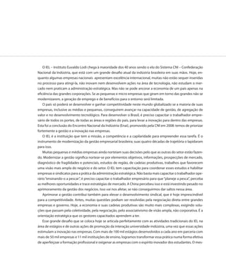 O IEL – Instituto Euvaldo Lodi chega à maioridade dos 40 anos sendo o elo do Sistema CNI – Confederação
Nacional da Indústria, que está com um grande desafio atual da indústria brasileira em suas mãos. Hoje, en-
quanto algumas empresas nacionais apresentam excelência internacional, muitas não estão sequer inseridas
no processo para atingi-la, não inovam nem desenvolvem ações na área de tecnologia, não estudam o mer-
cado nem praticam a administração estratégica. Mas não se pode ancorar a economia de um país apenas na
eficiência das grandes corporações. Se as pequenas e micro empresas que giram em torno das grandes não se
modernizarem, a geração de emprego e de benefícios para o entorno será limitada.
    O país só poderá se desenvolver e ganhar competitividade neste mundo globalizado se a maioria de suas
empresas, inclusive as médias e pequenas, conseguirem avançar na capacidade de gestão, de agregação de
valor e no desenvolvimento tecnológico. Para desenvolver o Brasil, é preciso capacitar o trabalhador empre-
sário de todos os portes, de todas as áreas e regiões do país, para levar a inovação para dentro das empresas.
Esta foi a conclusão do Encontro Nacional da Indústria (Enai), promovido pela CNI em 2008: temos de priorizar
fortemente a gestão e a inovação nas empresas.
    O IEL é a instituição que tem a missão, a competência e a capilaridade para empreender essa tarefa. É o
instrumento de modernização da gestão empresarial brasileira; suas quatro décadas de trajetória o lapidaram
para isso.
    Muitas pequenas e médias empresas ainda norteiam suas decisões pelo que as outras do setor estão fazen-
do. Modernizar a gestão significa nortear-se por elementos objetivos, informações, prospecções de mercado,
diagnóstico de fragilidades e potenciais, estudos de região, de cadeias produtivas, trabalhos que favorecem
uma visão mais ampla do negócio e do setor. O IEL tem capacitação para coordenar esses estudos e habilitar
empresas e sindicatos para a prática da administração estratégica. Não basta mais capacitar o trabalhador ope-
rário “ensinando-o a pescar”, é preciso capacitar o trabalhador empresário para que “planeje a pesca”, perceba
as melhores oportunidades e trace estratégias de mercado. A China percebeu isso e está investindo pesado no
aprimoramento da gestão dos negócios. Isso vai nos afetar, se não conseguirmos dar saltos nessa área.
    Aprimorar a gestão contribui também para elevar o desenvolvimento sindical, que é hoje imprescindível
para a competitividade. Antes, muitas questões podiam ser resolvidas pela negociação direta entre grandes
empresas e governo. Hoje, a economia e suas cadeias produtivas são muito mais complexas, exigindo solu-
ções que passam pela coletividade, pela negociação, pelo associativismo de visão ampla, não corporativa. É a
orientação estratégica que os gestores capacitados aprendem a ter.
    Esse grande desafio que se coloca hoje se articula perfeitamente com as atividades tradicionais do IEL na
área de estágios e de outras ações de promoção da interação universidade-indústria, uma vez que essas ações
estimulam a inovação nas empresas. Com mais de 100 mil estágios desenvolvidos a cada ano em parceria com
mais de 50 mil empresas e 11 mil instituições de ensino, logramos transformar essa prática numa forma efetiva
de aperfeiçoar a formação profissional e oxigenar as empresas com o espírito inovador dos estudantes. O mes-
 