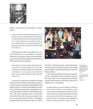 quadros conscientes de suas atribuições e compe-
tências:

   O ensino ilustrativo e meramente erudito tem que ser
   superado, para que se possa relegar a formação literá-
   ria e ‘bacharalesca’, que impede o pensamento reflexi-
   vo e o exercício da função universitária, centrada so-
   bre o método científico, como instrumento básico de
   preparação de quadros conscientes (GONÇALVES apud
   IPÊS, 1968, p. 91).


   Demonstrava-se ainda a necessidade de um vín-
culo funcional entre a universidade e a empresa,
colocando-se a primeira como instância depositária
e processadora dos dados colhidos pela segunda, no
âmbito do processo de produção:

   Cada empresa, ou cada instituição especializada, pro-       do Funtec, considerava-se que o Brasil apresentava             74. Theodore Wiliam
                                                                                                                              Schultz, Prêmio Nobel de
   cura manter-se a par dos progressos de seu setor mas,       características de uma etapa primitiva nesse campo,            Economia em 1979 pelo
   creio, deve a universidade participar da tarefa de arqui-   fruto da falta de coordenação institucional e de inde-         desenvolvimento da teoria
                                                                                                                              do capital humano
   var, classificar e ter à mão a parte mais essencial dos     finições políticas.                                            Fotografia
   dados que vêm sendo divulgados (LOPES apud IPÊS,                Com relação ao papel das empresas no desempe-
                                                                                                                              75. Professores e alunos do
   1968, p. 126).                                              nho das universidades, pronunciamentos feitos nas              Instituto de Física de São
                                                                                                                              Carlos, SP
                                                               discussões sobre o tema “Universidade, tecnologia,             Francisco Nelson
    E chamava-se a atenção para a tendência mundial            empresa” demonstravam a intenção da indústria em               Fotografia, 1968

de as pesquisas científicas e tecnológicas se desloca-         colaborar com a universidade:
rem para empresas e instituições especializadas. Nos
Estados Unidos, em 1968 as universidades responde-                as indústrias sabem que devem colaborar, e sabem que
ram por 47% da pesquisa básica, seguidas das indús-               devem oferecer bolsas de estudo, adiantar recursos
trias, responsáveis por 33%, do governo federal, com              como estímulos à tecnologia avançada. São necessários
13%, e de outras instituições, com 7%. A despeito                 incentivos para que a indústria seja levada a participar
do reconhecimento dos avanços nas políticas esta-                 da vida universitária. Mas, falta um programa, uma for-
tais no campo da pesquisa científica e tecnológica,               mulação. Poucas universidades têm possibilidades de
protagonizados pela atuação da Capes, do CNPq e                   elaborar tal programa (apud IPÊS, 1968, p. 127-128).


                                                                                                                         89
 