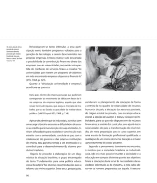 76. Jovem aluno de ciência         Reivindicavam-se tanto estímulos a essa parti-
vencedor do concurso
Cientistas do Amanhã,          cipação como também programas voltados para a
promovido pelo Instituto       geração de tecnologia, a serem desenvolvidos nas
Brasileiro de Educação,
Ciência e Cultura, São Paulo   próprias empresas. Embora tivesse sido descartada
Fotografia, 1969
                               a possibilidade de contribuição financeira direta das
                               empresas para as universidades, sem uma contrapar-
                               tida de prestação de serviços, ficava a ressalva: “As
                               universidades que tiverem um programa de objetivos
                               em mão encontrarão empresas dispostas a financiá-lo”
                               (IPÊS, 1968, p. 129).
                                   Quanto à “Vinculação universidade e empresa”,
                               acreditava-se que esta

                                    traria para dentro da empresa pessoas que poderiam
                                    corresponder ao movimento de idéias em favor da li-
                                    vre empresa, da empresa legítima, aquela que abre        constavam: o planejamento da educação de forma
                                    novas fontes de riqueza, que alarga o mercado de tra-    a entrosá-la no quadro de necessidade de recursos
                                    balho, que dá ao Estado a capacidade de realizar obras   humanos do país; a alocação dos recursos possíveis,
                                    públicas (SANTOS apud IPÊS, 1968, p. 154).               de origem estatal ou privada, para o campo educa-
                                                                                             cional; a adoção de auxílios e bolsas, inclusive reem-
                                  Apesar de admitir que os industriais, às voltas com        bolsáveis, para os que não dispusessem de recursos
                               uma carga tributária excessiva e dificuldades de aces-        financeiros; a revisão dos currículos para ajustá-los às
                               so ao crédito para manutenção de suas atividades, ti-         necessidades do país; a transformação do nível mé-
                               nham dificuldades para estabelecer um vínculo mais            dio, de mera preparação para o curso superior, em
                               estreito com a universidade, concluía-se que, com a           uma escola de formação profissional qualificada; a
                               colaboração do governo e das próprias instituições            realização de um ensino de menor duração e o maior
                               de ensino, essa parceria tendia a ser promissora e a          aproveitamento do corpo docente.
                               contribuir para o desenvolvimento do sistema pro-                Segundo o pensamento dominante no encontro,
                               dutivo brasileiro.                                            à medida que a sociedade brasileira se industriali-
                                   Depois de proceder à elaboração de um diag-               zava, não era mais possível manter a sociedade e a
                               nóstico da situação brasileira, o grupo encarregado           educação em campos distintos quanto aos objetivos
                               do tema “Fundamentos para uma política educa-                 finais: a educação devia servir às necessidades da so-
                               cional brasileira” fez diversas recomendações para a          ciedade, sobretudo as da indústria, a esta cabia ab-
                               reforma do ensino superior. Entre essas proposições,          sorver os homens preparados por aquela. A reestru-

                               90
 