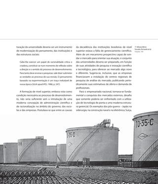 turação da universidade deveria ser um instrumento            da decadência das instituições brasileiras de nível       77. Refinaria Alberto
                                                                                                                        Pascualini, Rio Grande do Sul
de modernização do pensamento, das instituições e             superior estava a falta de gerenciamento científico.      Fotografia, 1969
das estruturas sociais:                                       Além de um mecanismo prospectivo capaz de son-
                                                              dar o mercado para orientar sua atuação, o conjunto
   Cabe-lhe exercer um papel de racionalidade crítica e       das universidades deveria ser preparado, em função
   criadora, constituir-se num momento de reflexão sobre      de suas atividades de pesquisa e inovação científica
   a direção e o sentido do processo de desenvolvimento.      e tecnológica, para oferecer ao mercado algo novo
   Para tanto deve ensinar e pesquisar, vale dizer submeter   e diferente. Sugeria-se, inclusive, que as empresas
   as verdades ao processo de sua revisão. O pensamento       financiassem a instalação de centros regionais de
   baseado na experimentação é um traço inelutável de         pesquisa de análise do mercado, publicando perio-
   nossa época (SILVA apud IPÊS, 1968, p. 247).               dicamente suas estimativas de oferta e demanda de
                                                              profissionais.
    A formação de nível superior, embora vista como              Para o empresariado nacional, tornava-se funda-
condição necessária ao processo de desenvolvimen-             mental a conquista dos mercados externos, desafio
to, não seria suficiente sem a introdução de uma              que somente poderia ser enfrentado com a utiliza-
moderna concepção de administração científica e               ção de tecnologia de ponta e uma moderna estrutu-
de racionalização no âmbito do governo, das esco-             ra gerencial. Os exemplos dos pós-guerra – Japão na
las e das empresas. Postulava-se que entre as causas          siderurgia, na construção naval e na eletrônica; Suíça,




                                                                                                                  91
                                                                                                                   1
 