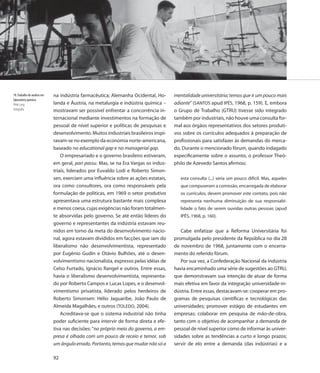 78. Trabalho de análise em   na indústria farmacêutica; Alemanha Ocidental, Ho-       mentalidade universitária; temos que ir um pouco mais
laboratório químico
Peter Lang                   landa e Áustria, na metalurgia e indústria química –     adiante” (SANTOS apud IPÊS, 1968, p. 159). E, embora
Fotografia                   mostravam ser possível enfrentar a concorrência in-      o Grupo de Trabalho (GTRU) tivesse sido integrado
                             ternacional mediante investimentos na formação de        também por industriais, não houve uma consulta for-
                             pessoal de nível superior e políticas de pesquisas e     mal aos órgãos representativos dos setores produti-
                             desenvolvimento. Muitos industriais brasileiros inspi-   vos sobre os currículos adequados à preparação de
                             ravam-se no exemplo da economia norte-americana,         profissionais para satisfazer às demandas do merca-
                             baseado no educational gap e no managerial gap.          do. Durante o mencionado fórum, quando indagado
                                 O empresariado e o governo brasileiro estiveram,     especificamente sobre o assunto, o professor Theó-
                             em geral, pari passu. Mas, se na Era Vargas os indus-    philo de Azevedo Santos afirmou:
                             triais, liderados por Euvaldo Lodi e Roberto Simon-
                             sen, exerciam uma influência sobre as ações estatais,       esta consulta (...) seria um pouco difícil. Mas, aqueles
                             ora como consultores, ora como responsáveis pela            que compuseram a comissão, encarregada de elaborar
                             formulação de políticas, em 1969 o setor produtivo          os currículos, devem promover este contato, pois não
                             apresentava uma estrutura bastante mais complexa            representa nenhuma diminuição de sua responsabi-
                             e menos coesa, cujas exigências não foram totalmen-         lidade o fato de serem ouvidas outras pessoas (apud
                             te absorvidas pelo governo. Se até então líderes do         IPÊS, 1968, p. 160).
                             governo e representantes da indústria estavam reu-
                             nidos em torno da meta do desenvolvimento nacio-            Cabe enfatizar que a Reforma Universitária foi
                             nal, agora estavam divididos em facções que iam do       promulgada pelo presidente da República no dia 28
                             liberalismo não desenvolvimentista, representado         de novembro de 1968, juntamente com o encerra-
                             por Eugênio Gudin e Otávio Bulhões, até o desen-         mento do referido fórum.
                             volvimentismo nacionalista, expresso pelas idéias de        Por sua vez, a Confederação Nacional da Indústria
                             Celso Furtado, Ignácio Rangel e outros. Entre essas,     havia encaminhado uma série de sugestões ao GTRU,
                             havia o liberalismo desenvolvimentista, representa-      que demonstravam sua intenção de atuar de forma
                             do por Roberto Campos e Lucas Lopes, e o desenvol-       mais efetiva em favor da integração universidade-in-
                             vimentismo privatista, liderado pelos herdeiros de       dústria. Entre essas, destacavam-se: cooperar em pro-
                             Roberto Simonsen: Hélio Jaguaribe, João Paulo de         gramas de pesquisas científicas e tecnológicas das
                             Almeida Magalhães, e outros (TOLEDO, 2004).              universidades; promover estágio de estudantes em
                                 Acreditava-se que o sistema industrial não tinha     empresas; colaborar em pesquisa de mão-de-obra,
                             poder suficiente para intervir de forma direta e efe-    tanto com o objetivo de acompanhar a demanda de
                             tiva nas decisões: “no próprio meio do governo, a em-    pessoal de nível superior como de informar às univer-
                             presa é olhada com um pouco de receio e temor, sob       sidades sobre as tendências a curto e longo prazos;
                             um ângulo errado. Portanto, temos que mudar não só a     servir de elo entre a demanda (das indústrias) e a

                             92
 