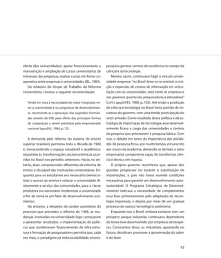 oferta (das universidades); apoiar financeiramente a       pesquisa gerasse centros de excelência no campo da
manutenção e ampliação de cursos universitários de         ciência e da tecnologia.
interesses das empresas; realizar cursos em forma co-          Mesmo assim, continuava frágil o vínculo univer-
operativa entre empresas e universidades (IEL, 1984).      sidade-empresa: “no Brasil dever-se-ia orientar a cria-
   Do relatório do Grupo de Trabalho da Reforma            ção e expansão de centros de informação em articu-
Universitária, constou a seguinte recomendação:            lação com as universidades, úteis tanto às empresas e
                                                           aos governos quanto aos pesquisadores e educadores”
   Tendo em vista a necessidade de maior integração en-    (LOPES apud IPÊS, 1968, p. 126). Até então a produção
   tre a universidade e os programas de desenvolvimen-     de ciência e tecnologia no Brasil havia partido de ini-
   to, recomenda-se a aprovação das sugestões formula-     ciativas do governo, com uma tímida participação do
   das através da CNI, para efeito das principais formas   setor privado. Como resultado dessa política e da es-
   de cooperação a serem prestadas pelo empresariado       tratégia de importação de tecnologia, esse desenvol-
   nacional (apud IEL, 1984, p. 12).                       vimento ficava a cargo das universidades e centros
                                                           de pesquisa que priorizaram a pesquisa básica. Com
    A demanda pela reforma do sistema de ensino            isso, o debate em torno da importância das ativida-
superior brasileiro permeou toda a década de 1960          des de pesquisa ficou, por muito tempo, circunscrito
e, transcendendo o espaço estudantil e acadêmico,          aos muros da academia, deixando-se de lado o setor
respondia às transformações socioeconômicas ocor-          empresarial, componente capaz de transformar ciên-
ridas no Brasil nos períodos anteriores. Havia, no en-     cia e técnica em riqueza.
tanto, duas compreensões diferentes da reforma de              O próprio governo reconhecia que, apesar dos
ensino e do papel das instituições universitárias. En-     grandes progressos no tocante à substituição de
quanto para os estudantes era necessário democra-          importações, o país não havia reunido condições
tizar o acesso ao ensino e colocar a universidade di-      necessárias para garantir um desenvolvimento auto-
retamente a serviço das comunidades, para a classe         sustentável. O Programa Estratégico de Desenvol-
produtora era necessário modernizar a universidade         vimento indicava a necessidade de complementar
a fim de torná-la um fator de desenvolvimento eco-         essa fase: primeiramente pela adaptação de tecno-
nômico.                                                    logia importada, e depois por meio de um gradual
    No entanto, a despeito do caráter autoritário do       processo de avanço tecnológico autônomo.
processo que precedeu a reforma de 1968, as mu-                Enquanto isso o Brasil, embora contasse com um
danças instituídas na universidade logo começaram          próspero parque industrial, continuava dependente
a apresentar resultados: a implementação de políti-        do know-how desenvolvido por empresas estrangei-
cas que combinavam financiamento de infra-estru-           ras. Conscientes disso, os industriais, apostando no
tura e formação de pesquisadores permitia que, cada        futuro, decidiram promover a aproximação do saber
vez mais, o paradigma da indissociabilidade ensino-        e do fazer.

                                                                                                               93
 