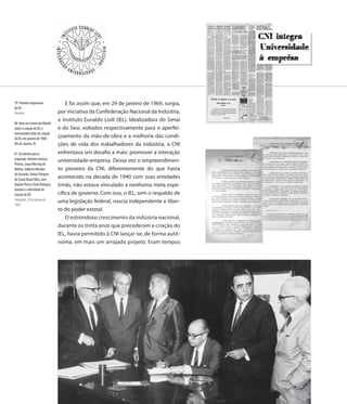 79. Primeira logomarca              E foi assim que, em 29 de janeiro de 1969, surgia,
do IEL
Desenho                         por iniciativa da Confederação Nacional da Indústria,
                                o Instituto Euvaldo Lodi (IEL). Idealizadora do Senai
80. Nota no Correio da Manhã
sobre a criação do IEL e        e do Sesi, voltados respectivamente para o aperfei-
instrumento (Ata) de criação
do IEL em janeiro de 1969,
                                çoamento da mão-de-obra e a melhoria das condi-
Rio de Janeiro, RJ              ções de vida dos trabalhadores da indústria, a CNI
81. Da direita para a           enfrentava um desafio a mais: promover a interação
esquerda: Antônio Horácio       universidade-empresa. Dessa vez o empreendimen-
Pereira, Jorge Bhering de
Mattos, Gilberto Mendes         to pioneiro da CNI, diferentemente do que havia
de Azevedo, Tomás Pompeu
de Sousa Brasil Neto, José
                                acontecido na década de 1940 com suas entidades
Aquino Porto e Ítalo Bologna,   irmãs, não estava vinculado a nenhuma meta espe-
durante a solenidade de
criação do IEL                  cífica de governo. Com isso, o IEL, sem o respaldo de
Fotografia, 29 de janeiro de    uma legislação federal, nascia independente e liber-
1969
                                to do poder estatal.
                                    O estrondoso crescimento da indústria nacional,
                                durante os trinta anos que precederam a criação do
                                IEL, havia permitido à CNI lançar-se, de forma autô-
                                noma, em mais um arrojado projeto. Eram tempos




                                94
 